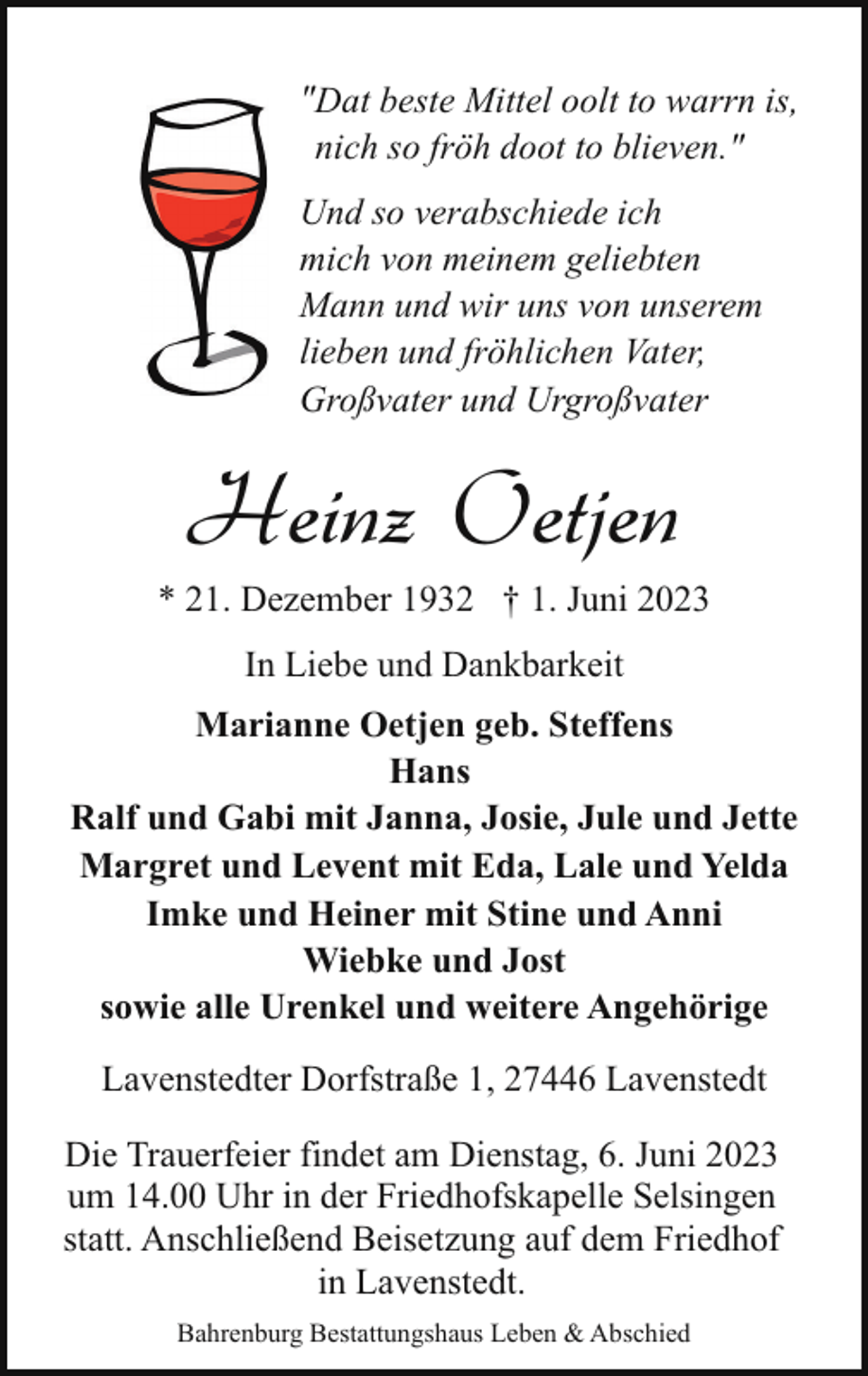 <p>"Dat beste Mittel oolt to warrn is,<br />nich so fröh doot to blieven."<br />Und so verabschiede ich<br />mich von meinem geliebten<br />Mann und wir uns von unserem<br />lieben und fröhlichen Vater,<br />Großvater und Urgroßvater</p><p>Heinz Oetjen</p><p>* 21. Dezember 1932 † 1. Juni 2023<br />In Liebe und Dankbarkeit<br />Marianne Oetjen geb. Steffens<br />Hans<br />Ralf und Gabi mit Janna, Josie, Jule und Jette<br />Margret und Levent mit Eda, Lale und Yelda<br />Imke und Heiner mit Stine und Anni<br />Wiebke und Jost<br />sowie alle Urenkel und weitere Angehörige<br />Lavenstedter Dorfstraße 1, 27446 Lavenstedt<br />Die Trauerfeier findet am Dienstag, 6. Juni 2023<br />um 14.00 Uhr in der Friedhofskapelle Selsingen<br />statt. Anschließend Beisetzung auf dem Friedhof<br />in Lavenstedt.<br />Bahrenburg Bestattungshaus Leben &amp; Abschied</p>