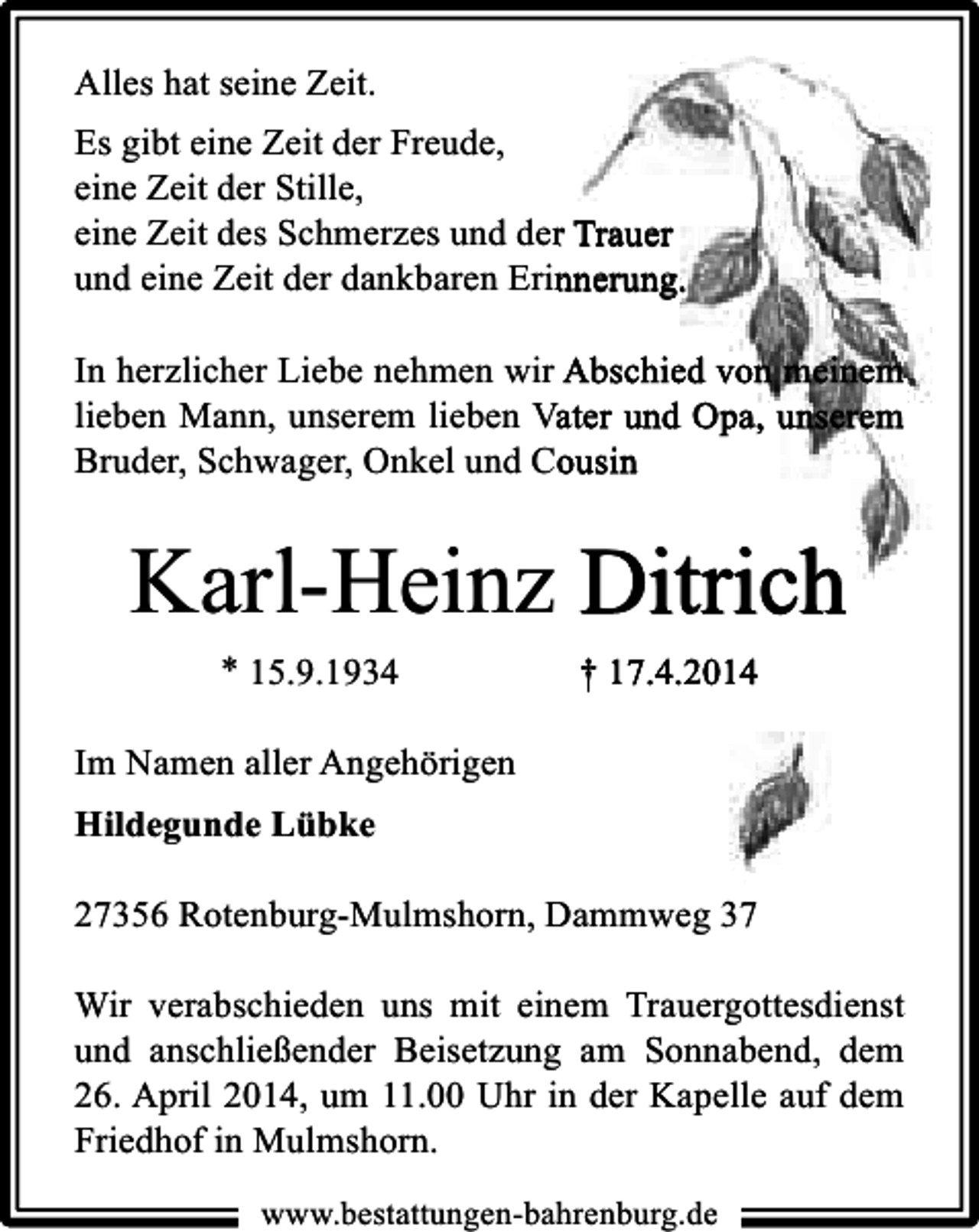 <p>Alles hat seine Zeit.<br />Es gibt eine Zeit der Freude,<br />eine Zeit der Stille,<br />eine Zeit des Schmerzes und der Trauer<br />und eine Zeit der dankbaren Erinnerung.<br />In herzlicher Liebe nehmen wir Abschied von meinem<br />lieben Mann, unserem lieben Vater und Opa, unserem<br />Bruder, Schwager, Onkel und Cousin</p><p>Karl-Heinz Ditrich<br />* 15.9.1934</p><p>† 17.4.2014</p><p>Im Namen aller Angehörigen<br />Hildegunde Lübke<br />27356 Rotenburg-Mulmshorn, Dammweg 37<br />Wir verabschieden uns mit einem Trauergottesdienst<br />und anschließender Beisetzung am Sonnabend, dem<br />26. April 2014, um 11.00 Uhr in der Kapelle auf dem<br />Friedhof in Mulmshorn.<br />www.bestattungen-bahrenburg.de</p>
