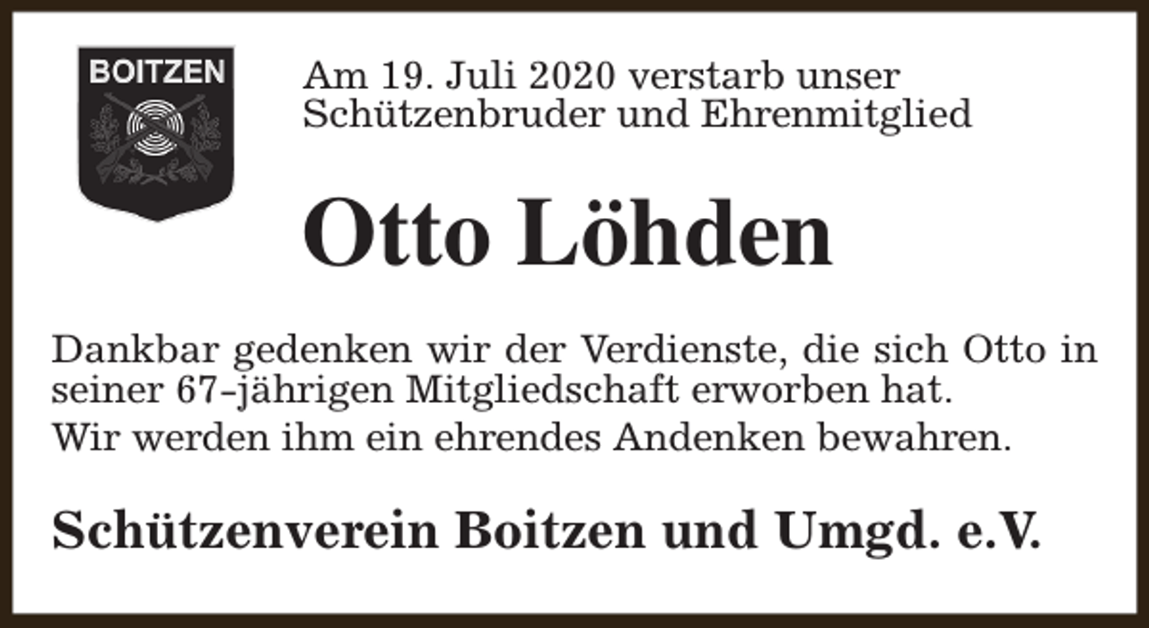 <p>Am 19. Juli 2020 verstarb unser<br />Schützenbruder und Ehrenmitglied</p><p>Otto Löhden<br />Dankbar gedenken wir der Verdienste, die sich Otto in<br />seiner 67-jährigen Mitgliedschaft erworben hat.<br />Wir werden ihm ein ehrendes Andenken bewahren.</p><p>Schützenverein Boitzen und Umgd. e.V.</p>