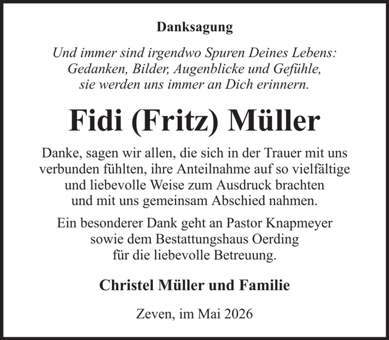 <p>Danksagung<br />Und immer sind irgendwo Spuren Deines Lebens:<br />Gedanken, Bilder, Augenblicke und Gefühle,<br />sie werden uns immer an Dich erinnern.</p><p>Fidi (Fritz) Müller<br />Danke, sagen wir allen, die sich in der Trauer mit uns<br />verbunden fühlten, ihre Anteilnahme auf so vielfältige<br />und liebevolle Weise zum Ausdruck brachten<br />und mit uns gemeinsam Abschied nahmen.<br />Ein besonderer Dank geht an Pastor Knapmeyer<br />sowie dem Bestattungshaus Oerding<br />für die liebevolle Betreuung.</p><p>Christel Müller und Familie<br />Zeven, im Mai 2026</p>