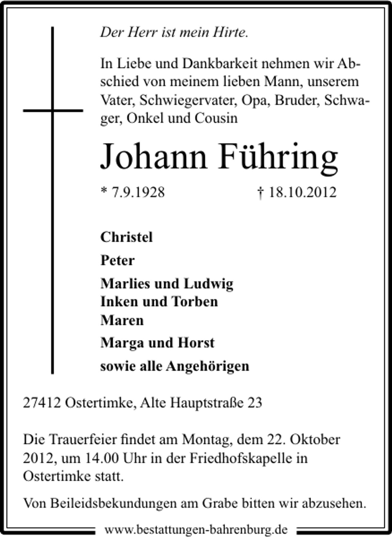 <p>Der Herr ist mein Hirte.<br />In Liebe und Dankbarkeit nehmen wir Abschied von meinem lieben Mann, unserem<br />Vater, Schwiegervater, Opa, Bruder, Schwager, Onkel und Cousin</p><p>Johann Führing<br />* 7.9.1928</p><p>† 18.10.2012</p><p>Christel<br />Peter<br />Marlies und Ludwig<br />Inken und Torben<br />Maren<br />Marga und Horst<br />sowie alle Angehörigen<br />27412 Ostertimke, Alte Hauptstraße 23<br />Die Trauerfeier ﬁndet am Montag, dem 22. Oktober<br />2012, um 14.00 Uhr in der Friedhofskapelle in<br />Ostertimke statt.<br />Von Beileidsbekundungen am Grabe bitten wir abzusehen.<br />www.bestattungen-bahrenburg.de</p>
