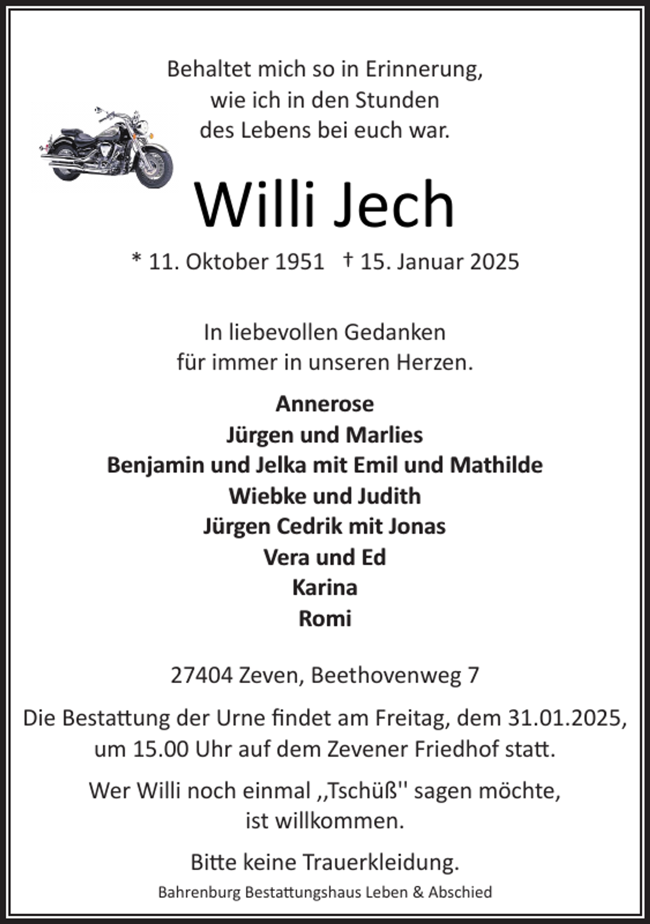 <p>Behaltet mich so in Erinnerung,<br />wie ich in den Stunden<br />des Lebens bei euch war.</p><p>Willi Jech</p><p>* 11. Oktober 1951 † 15. Januar 2025<br />In liebevollen Gedanken<br />für immer in unseren Herzen.<br />Annerose<br />Jürgen und Marlies<br />Benjamin und Jelka mit Emil und Mathilde<br />Wiebke und Judith<br />Jürgen Cedrik mit Jonas<br />Vera und Ed<br />Karina<br />Romi<br />27404 Zeven, Beethovenweg 7<br />Die Besta�ung der Urne ﬁndet am Freitag, dem 31.01.2025,<br />um 15.00 Uhr auf dem Zevener Friedhof sta�.<br />Wer Willi noch einmal ,,Tschüß'' sagen möchte,<br />ist willkommen.<br />Bi�e keine Trauerkleidung.<br />Bahrenburg Besta�ungshaus Leben &amp; Abschied</p>