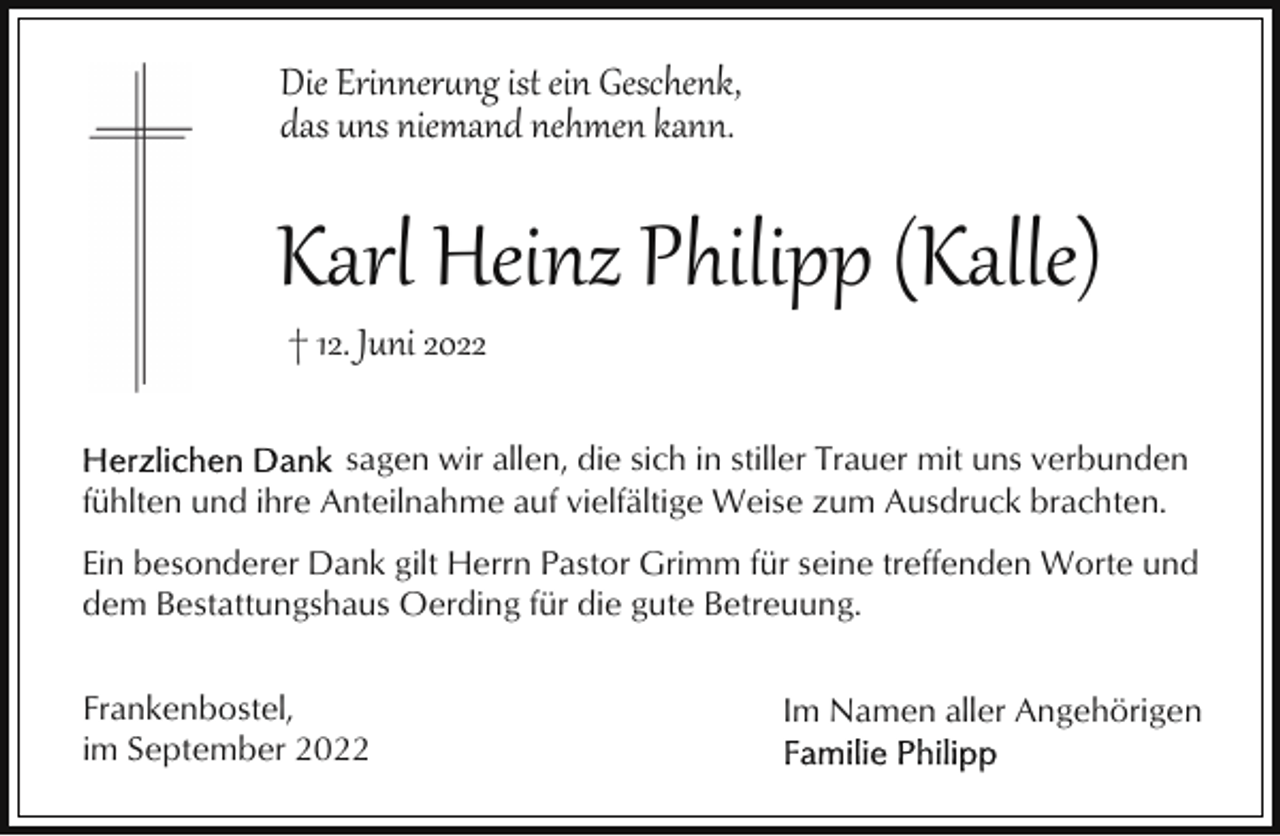 <p>Die Erinner�ng ist ein Geschenk,<br />das uns niemand nehmen kann.</p><p>Karl Heinz Philipp (Kalle)<br />† 12. Juni 2022</p><p>sagen wir allen, die sich in stiller Trauer mit uns verbunden<br />fühlten und ihre Anteilnahme auf vielfältige Weise zum Ausdruck brachten.<br />Ein besonderer Dank gilt Herrn Pastor Grimm für seine treffenden Worte und<br />dem Bestattungshaus Oerding für die gute Betreuung.<br />Frankenbostel,<br />im September 2022</p><p>Im Namen aller Angehörigen</p>