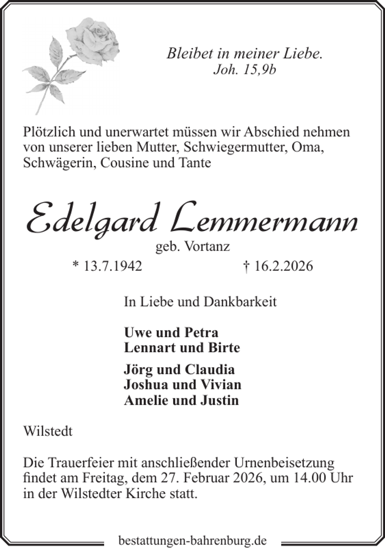 <p>Bleibet in meiner Liebe.<br />Joh. 15,9b</p><p>Plötzlich und unerwartet müssen wir Abschied nehmen<br />von unserer lieben Mutter, Schwiegermutter, Oma,<br />Schwägerin, Cousine und Tante</p><p>Edelgard Lemmermann<br />geb. Vortanz</p><p>* 13.7.1942</p><p>† 16.2.2026</p><p>In Liebe und Dankbarkeit<br />Uwe und Petra<br />Lennart und Birte<br />Jörg und Claudia<br />Joshua und Vivian<br />Amelie und Justin<br />Wilstedt<br />Die Trauerfeier mit anschließender Urnenbeisetzung<br />findet am Freitag, dem 27. Februar 2026, um 14.00 Uhr<br />in der Wilstedter Kirche statt.<br />bestattungen-bahrenburg.de</p>