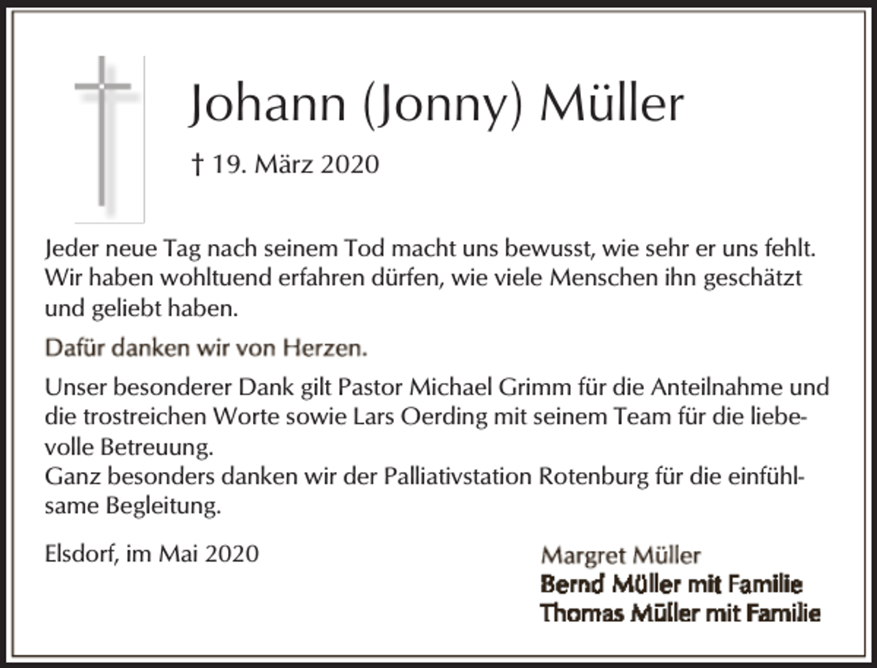 <p>Johann (Jonny) Müller<br />† 19. März 2020<br />Jeder neue Tag nach seinem Tod macht uns bewusst, wie sehr er uns fehlt.<br />Wir haben wohltuend erfahren dürfen, wie viele Menschen ihn geschätzt<br />und geliebt haben.<br />Unser besonderer Dank gilt Pastor Michael Grimm für die Anteilnahme und<br />die trostreichen Worte sowie Lars Oerding mit seinem Team für die liebevolle Betreuung.<br />Ganz besonders danken wir der Palliativstation Rotenburg für die einfühlsame Begleitung.<br />Elsdorf, im Mai 2020</p>
