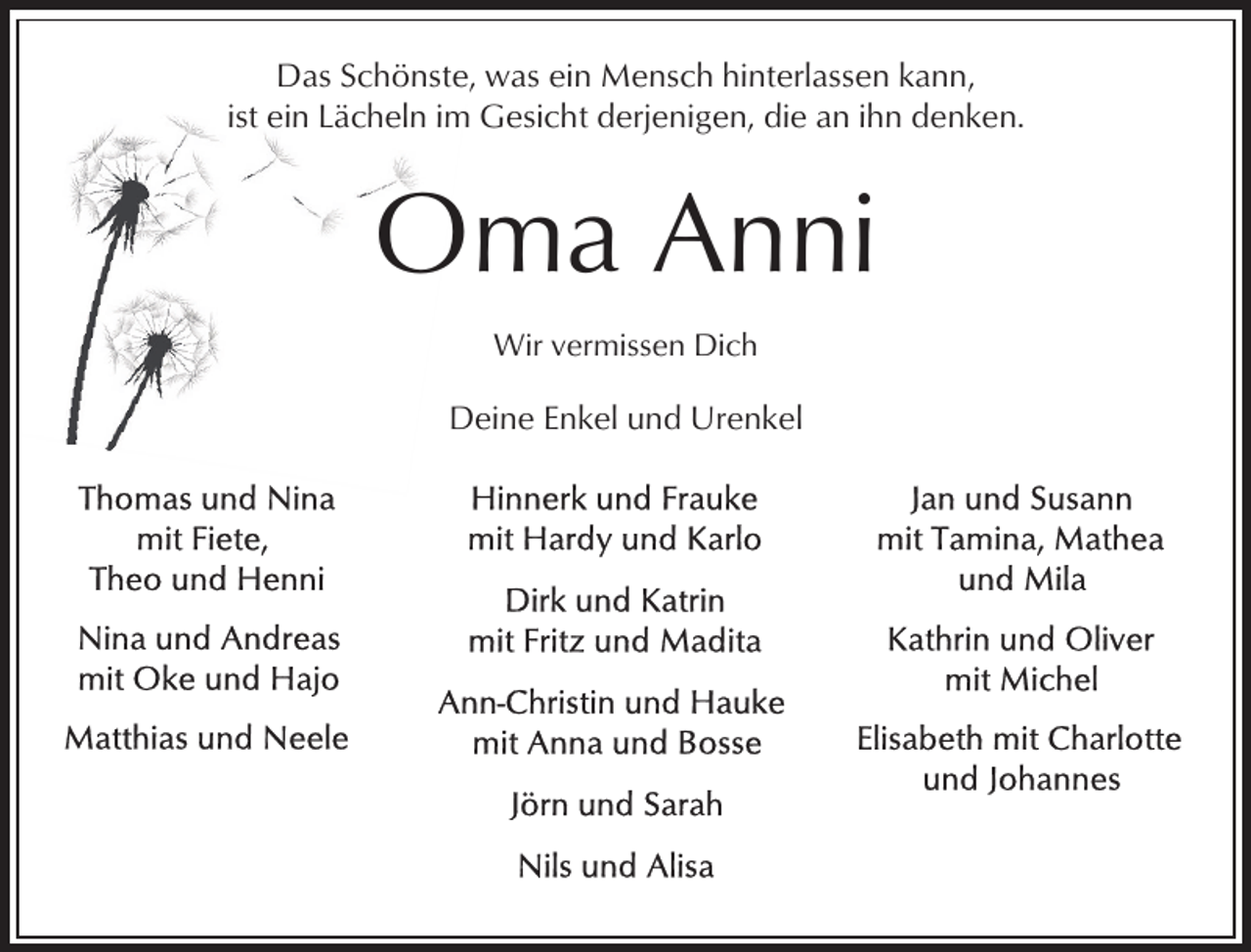 <p>Das Schönste, was ein Mensch hinterlassen kann,<br />ist ein Lächeln im Gesicht derjenigen, die an ihn denken.</p><p>Oma Anni<br />Wir vermissen Dich</p><p>Deine Enkel und Urenkel</p>