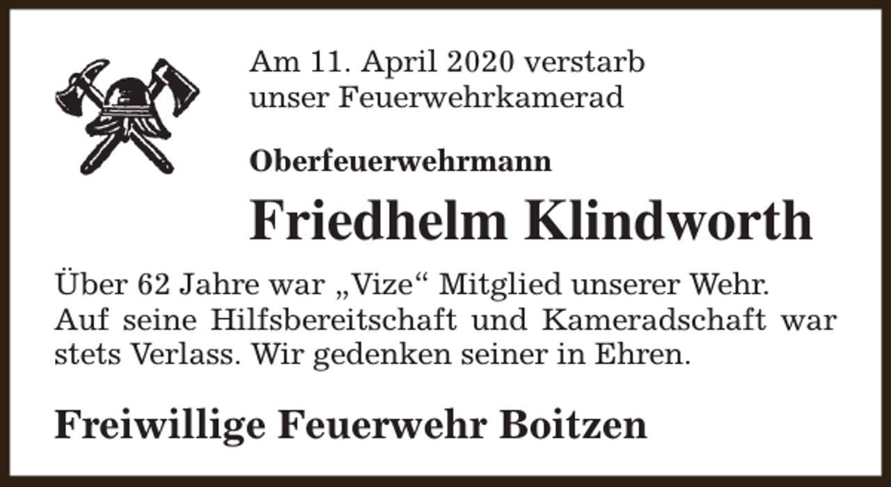 <p>Am 11. April 2020 verstarb<br />unser Feuerwehrkamerad<br />Oberfeuerwehrmann</p><p>Friedhelm Klindworth<br />Über 62 Jahre war „Vize“ Mitglied unserer Wehr.<br />Auf seine Hilfsbereitschaft und Kameradschaft war<br />stets Verlass. Wir gedenken seiner in Ehren.</p><p>Freiwillige Feuerwehr Boitzen</p>