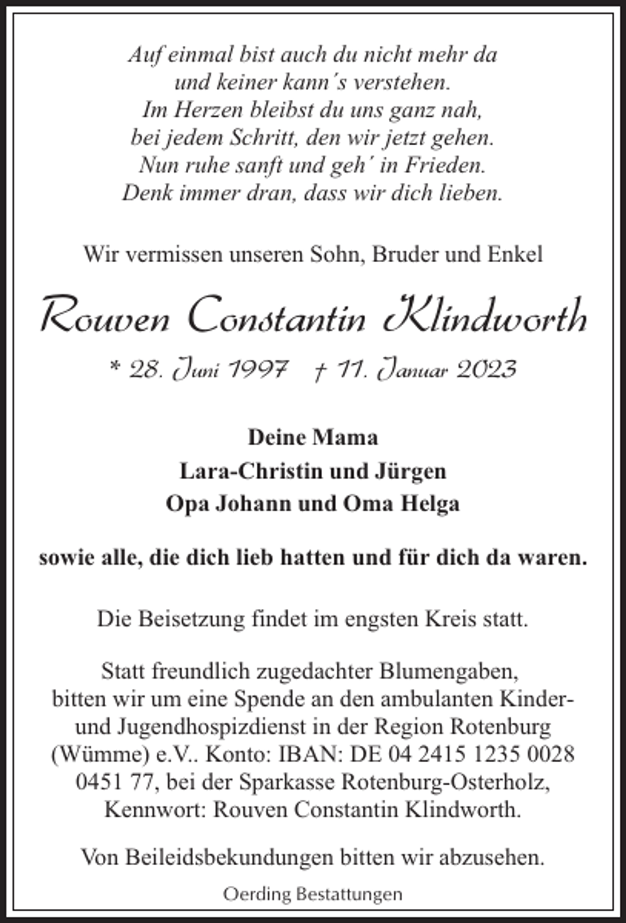 <p>Auf einmal bist auch du nicht mehr da<br />und keiner kann´s verstehen.<br />Im Herzen bleibst du uns ganz nah,<br />bei jedem Schritt, den wir jetzt gehen.<br />Nun ruhe sanft und geh´ in Frieden.<br />Denk immer dran, dass wir dich lieben.<br />Wir vermissen unseren Sohn, Bruder und Enkel</p><p>Rouven Constantin Klindworth<br />* 28. Juni 1997 † 11. Januar 2023<br />Deine Mama<br />Lara-Christin und Jürgen<br />Opa Johann und Oma Helga<br />sowie alle, die dich lieb hatten und für dich da waren.<br />Die Beisetzung findet im engsten Kreis statt.<br />Statt freundlich zugedachter Blumengaben,<br />bitten wir um eine Spende an den ambulanten Kinderund Jugendhospizdienst in der Region Rotenburg<br />(Wümme) e.V.. Konto: IBAN: DE 04 2415 1235 0028<br />0451 77, bei der Sparkasse Rotenburg-Osterholz,<br />Kennwort: Rouven Constantin Klindworth.<br />Von Beileidsbekundungen bitten wir abzusehen.<br />Oerding Bestattungen</p>