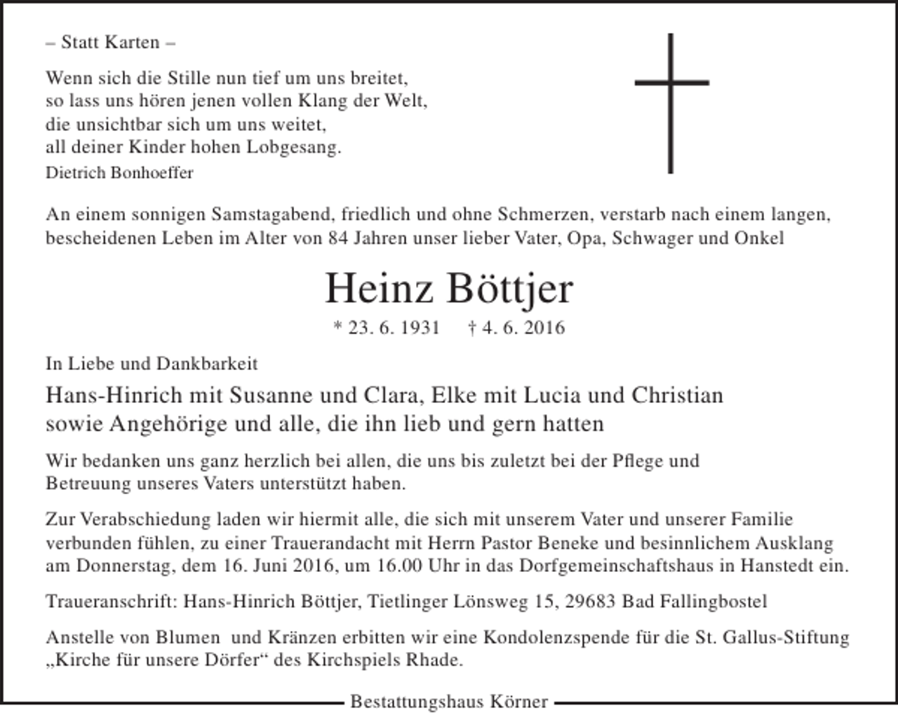 <p>– Statt Karten –<br />Wenn sich die Stille nun tief um uns breitet,<br />so lass uns hören jenen vollen Klang der Welt,<br />die unsichtbar sich um uns weitet,<br />all deiner Kinder hohen Lobgesang.<br />Dietrich Bonhoeffer</p><p>An einem sonnigen Samstagabend, friedlich und ohne Schmerzen, verstarb nach einem langen,<br />bescheidenen Leben im Alter von 84 Jahren unser lieber Vater, Opa, Schwager und Onkel</p><p>Heinz Böttjer<br />* 23. 6. 1931</p><p>† 4. 6. 2016</p><p>In Liebe und Dankbarkeit</p><p>Hans-Hinrich mit Susanne und Clara, Elke mit Lucia und Christian<br />sowie Angehörige und alle, die ihn lieb und gern hatten<br />Wir bedanken uns ganz herzlich bei allen, die uns bis zuletzt bei der Pflege und<br />Betreuung unseres Vaters unterstützt haben.<br />Zur Verabschiedung laden wir hiermit alle, die sich mit unserem Vater und unserer Familie<br />verbunden fühlen, zu einer Trauerandacht mit Herrn Pastor Beneke und besinnlichem Ausklang<br />am Donnerstag, dem 16. Juni 2016, um 16.00 Uhr in das Dorfgemeinschaftshaus in Hanstedt ein.<br />Traueranschrift: Hans-Hinrich Böttjer, Tietlinger Lönsweg 15, 29683 Bad Fallingbostel<br />Anstelle von Blumen und Kränzen erbitten wir eine Kondolenzspende für die St. Gallus-Stiftung<br />„Kirche für unsere Dörfer“ des Kirchspiels Rhade.<br />Bestattungshaus Körner</p>