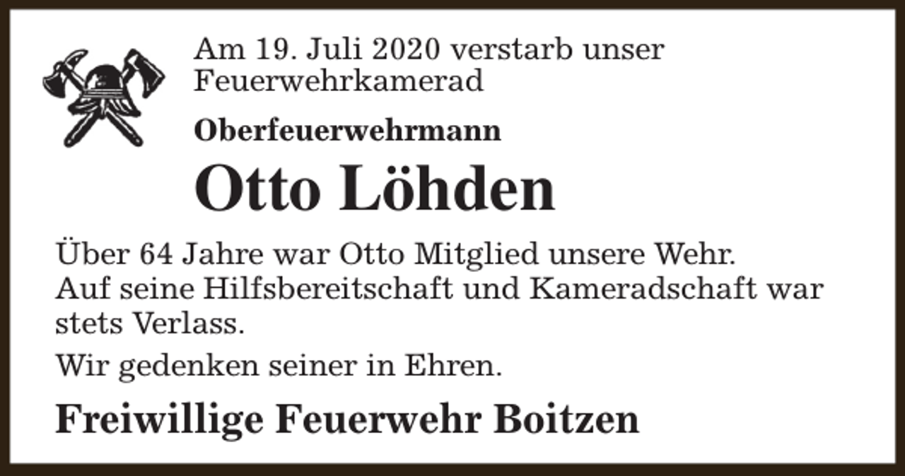<p>Am 19. Juli 2020 verstarb unser<br />Feuerwehrkamerad<br />Oberfeuerwehrmann</p><p>Otto Löhden<br />Über 64 Jahre war Otto Mitglied unsere Wehr.<br />Auf seine Hilfsbereitschaft und Kameradschaft war<br />stets Verlass.<br />Wir gedenken seiner in Ehren.</p><p>Freiwillige Feuerwehr Boitzen</p>