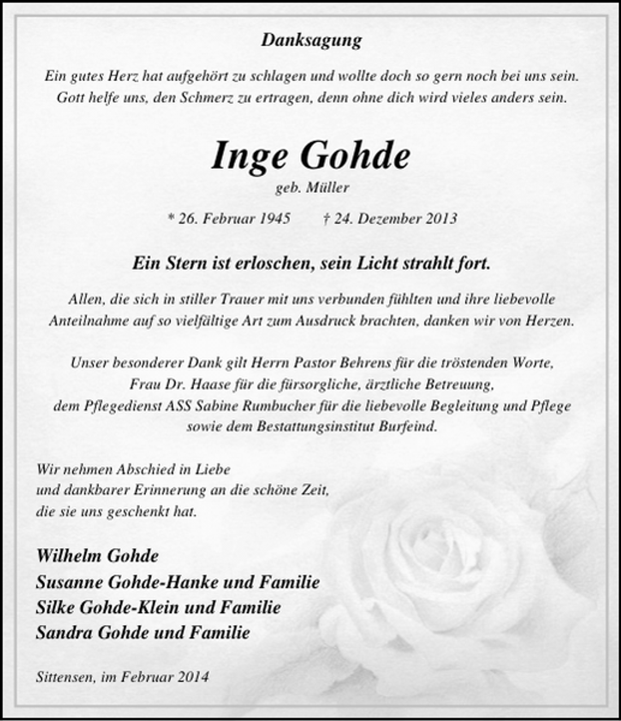 <p>Danksagung<br />Ein gutes Herz hat aufgehört zu schlagen und wollte doch so gern noch bei uns sein.<br />Gott helfe uns, den Schmerz zu ertragen, denn ohne dich wird vieles anders sein.</p><p>Inge Gohde<br />geb. Müller</p><p>* 26. Februar 1945</p><p>† 24. Dezember 2013</p><p>Ein Stern ist erloschen, sein Licht strahlt fort.<br />Allen, die sich in stiller Trauer mit uns verbunden fühlten und ihre liebevolle<br />Anteilnahme auf so vielfältige Art zum Ausdruck brachten, danken wir von Herzen.<br />Unser besonderer Dank gilt Herrn Pastor Behrens für die tröstenden Worte,<br />Frau Dr. Haase für die fürsorgliche, ärztliche Betreuung,<br />dem Pflegedienst ASS Sabine Rumbucher für die liebevolle Begleitung und Pflege<br />sowie dem Bestattungsinstitut Burfeind.<br />Wir nehmen Abschied in Liebe<br />und dankbarer Erinnerung an die schöne Zeit,<br />die sie uns geschenkt hat.</p><p>Wilhelm Gohde<br />Susanne Gohde-Hanke und Familie<br />Silke Gohde-Klein und Familie<br />Sandra Gohde und Familie<br />Sittensen, im Februar 2014</p>
