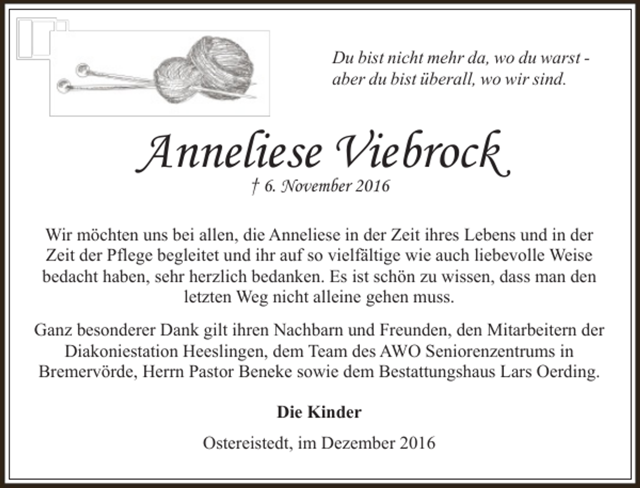<p>Du bist nicht mehr da, wo du warst aber du bist überall, wo wir sind.</p><p>Anneliese Viebrock<br />† 6. November 2016</p><p>Wir möchten uns bei allen, die Anneliese in der Zeit ihres Lebens und in der<br />Zeit der Pflege begleitet und ihr auf so vielfältige wie auch liebevolle Weise<br />bedacht haben, sehr herzlich bedanken. Es ist schön zu wissen, dass man den<br />letzten Weg nicht alleine gehen muss.<br />Ganz besonderer Dank gilt ihren Nachbarn und Freunden, den Mitarbeitern der<br />Diakoniestation Heeslingen, dem Team des AWO Seniorenzentrums in<br />Bremervörde, Herrn Pastor Beneke sowie dem Bestattungshaus Lars Oerding.<br />Die Kinder<br />Ostereistedt, im Dezember 2016</p>