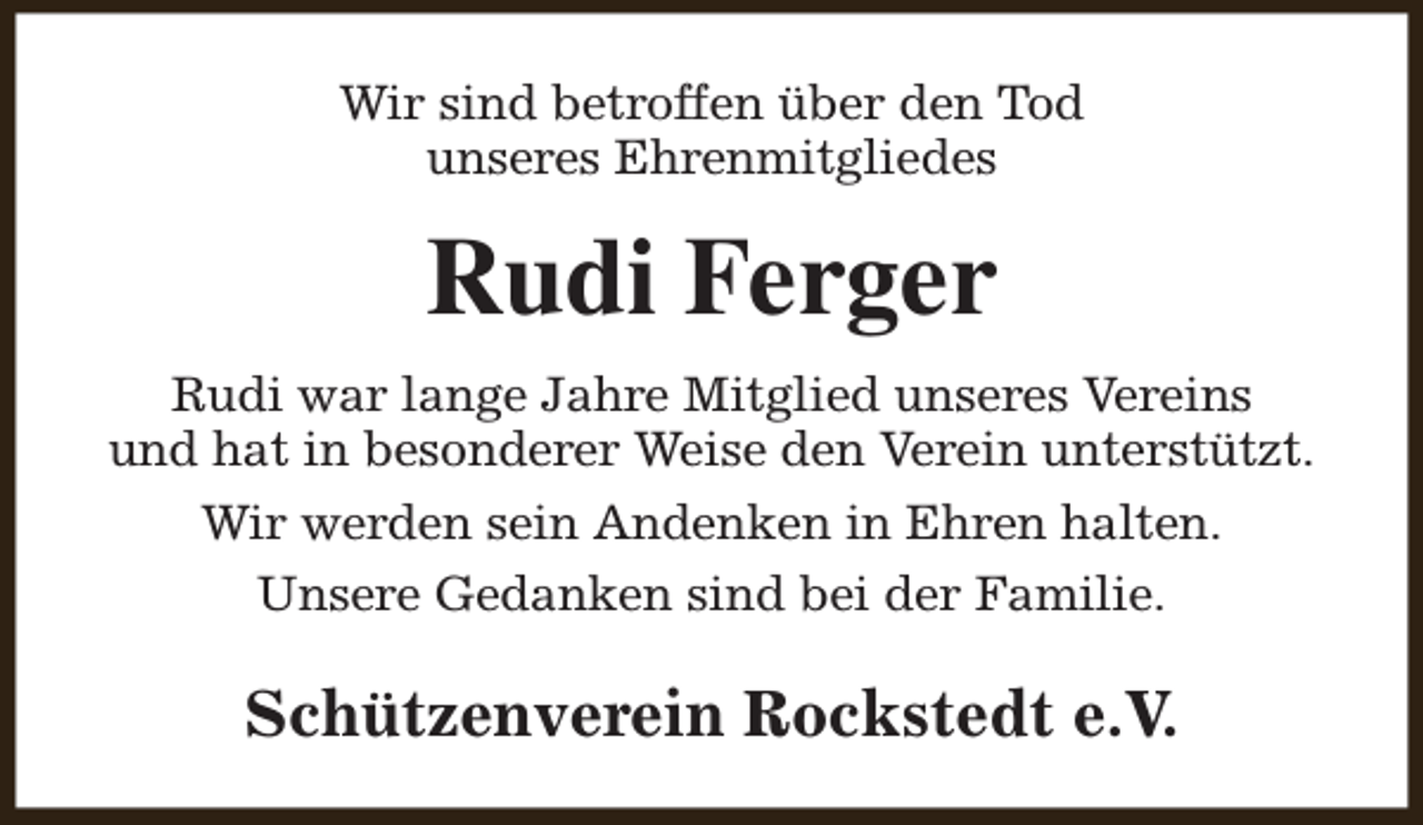 <p>Wir sind betroffen über den Tod<br />unseres Ehrenmitgliedes</p><p>Rudi Ferger<br />Rudi war lange Jahre Mitglied unseres Vereins<br />und hat in besonderer Weise den Verein unterstützt.<br />Wir werden sein Andenken in Ehren halten.<br />Unsere Gedanken sind bei der Familie.</p><p>Schützenverein Rockstedt e.V.</p>