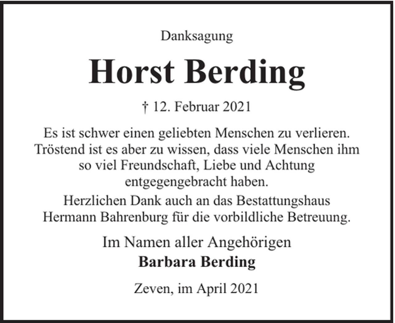 <p>Danksagung</p><p>Horst Berding<br />† 12. Februar 2021<br />Es ist schwer einen geliebten Menschen zu verlieren.<br />Tröstend ist es aber zu wissen, dass viele Menschen ihm<br />so viel Freundschaft, Liebe und Achtung<br />entgegengebracht haben.<br />Herzlichen Dank auch an das Bestattungshaus<br />Hermann Bahrenburg für die vorbildliche Betreuung.</p><p>Im Namen aller Angehörigen<br />Barbara Berding<br />Zeven, im April 2021</p>