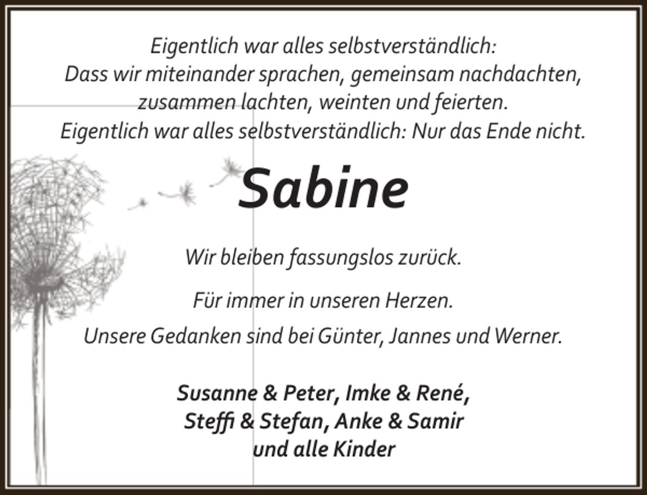 <p>Eigentlich war alles selbstverständlich:<br />Dass wir miteinander sprachen, gemeinsam nachdachten,<br />zusammen lachten, weinten und feierten.<br />Eigentlich war alles selbstverständlich: Nur das Ende nicht.</p><p>Sabine<br />Wir bleiben fassungslos zurück.<br />Für immer in unseren Herzen.<br />Unsere Gedanken sind bei Günter, Jannes und Werner.<br />Susanne &amp; Peter, Imke &amp; René,<br />Steﬃ &amp; Stefan, Anke &amp; Samir<br />und alle Kinder</p>