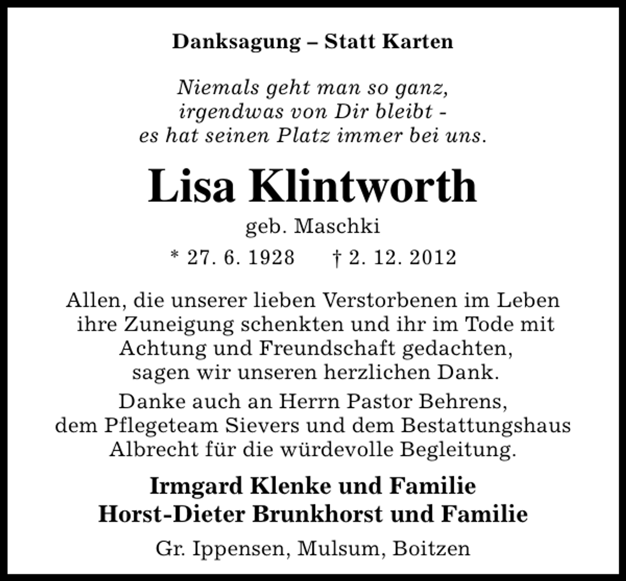 <p>Danksagung – Statt Karten<br />Niemals geht man so ganz,<br />irgendwas von Dir bleibt es hat seinen Platz immer bei uns.</p><p>Lisa Klintworth<br />geb. Maschki<br />* 27. 6. 1928<br />† 2. 12. 2012</p><p>Allen, die unserer lieben Verstorbenen im Leben<br />ihre Zuneigung schenkten und ihr im Tode mit<br />Achtung und Freundschaft gedachten,<br />sagen wir unseren herzlichen Dank.<br />Danke auch an Herrn Pastor Behrens,<br />dem Pflegeteam Sievers und dem Bestattungshaus<br />Albrecht für die würdevolle Begleitung.</p><p>Irmgard Klenke und Familie<br />Horst-Dieter Brunkhorst und Familie<br />Gr. Ippensen, Mulsum, Boitzen</p>