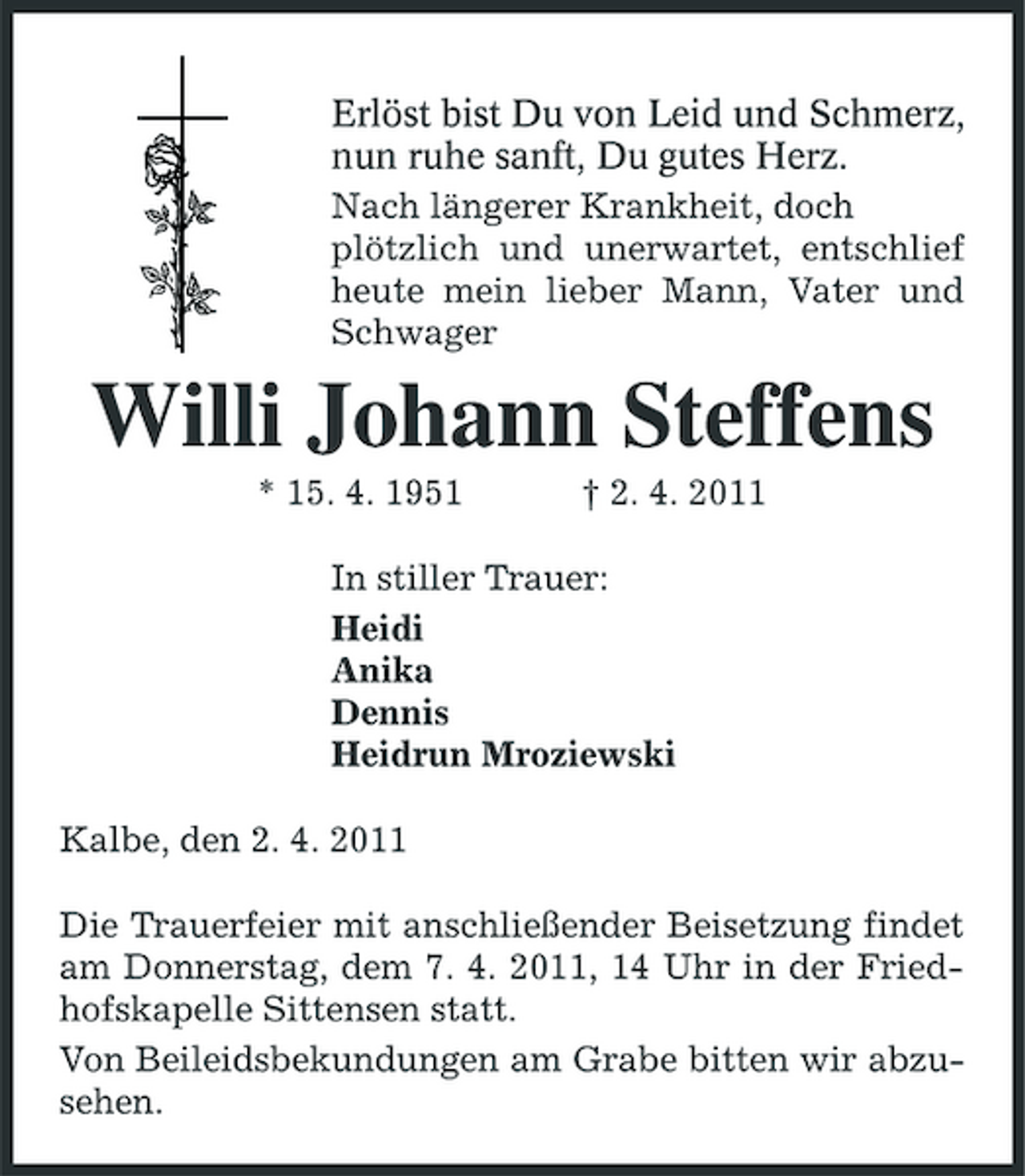 <p>Erlöst bist Du von Leid und Schmerz, nun ruhe sanft, Du gutes Herz. Nach längerer Krankheit, doch plötzlich und unerwartet, entschlief heute mein lieber Mann, Vater und Schwager</p><p>Willi Johann Steffens<br />* 15. 4. 1951 † 2. 4. 2011 In stiller Trauer: Heidi Anika Dennis Heidrun Mroziewski Kalbe, den 2. 4. 2011 Die Trauerfeier mit anschließender Beisetzung findet am Donnerstag, dem 7. 4. 2011, 14 Uhr in der Friedhofskapelle Sittensen statt. Von Beileidsbekundungen am Grabe bitten wir abzusehen.</p>