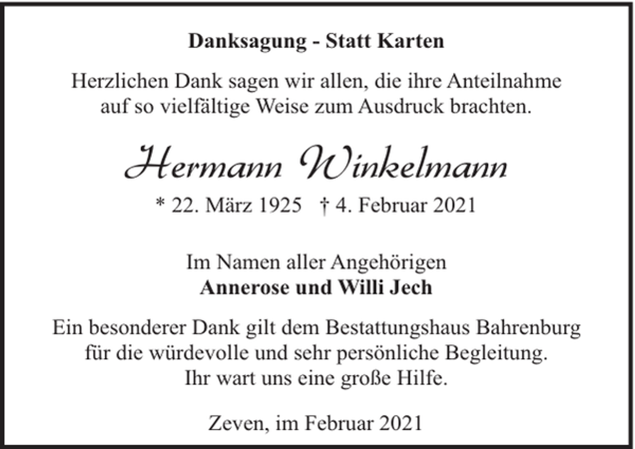 <p>Danksagung - Statt Karten<br />Herzlichen Dank sagen wir allen, die ihre Anteilnahme<br />auf so vielfältige Weise zum Ausdruck brachten.</p><p>Hermann Winkelmann<br />* 22. März 1925 † 4. Februar 2021<br />Im Namen aller Angehörigen<br />Annerose und Willi Jech<br />Ein besonderer Dank gilt dem Bestattungshaus Bahrenburg<br />für die würdevolle und sehr persönliche Begleitung.<br />Ihr wart uns eine große Hilfe.<br />Zeven, im Februar 2021</p>