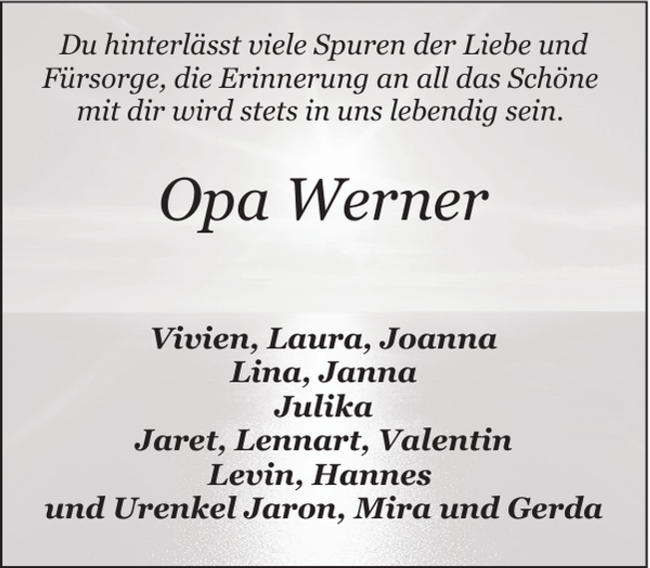 <p>Du hinterlässt viele Spuren der Liebe und<br />Fürsorge, die Erinnerung an all das Schöne<br />mit dir wird stets in uns lebendig sein.</p><p>Opa Werner<br />Vivien, Laura, Joanna<br />Lina, Janna<br />Julika<br />Jaret, Lennart, Valentin<br />Levin, Hannes<br />und Urenkel Jaron, Mira und Gerda</p>