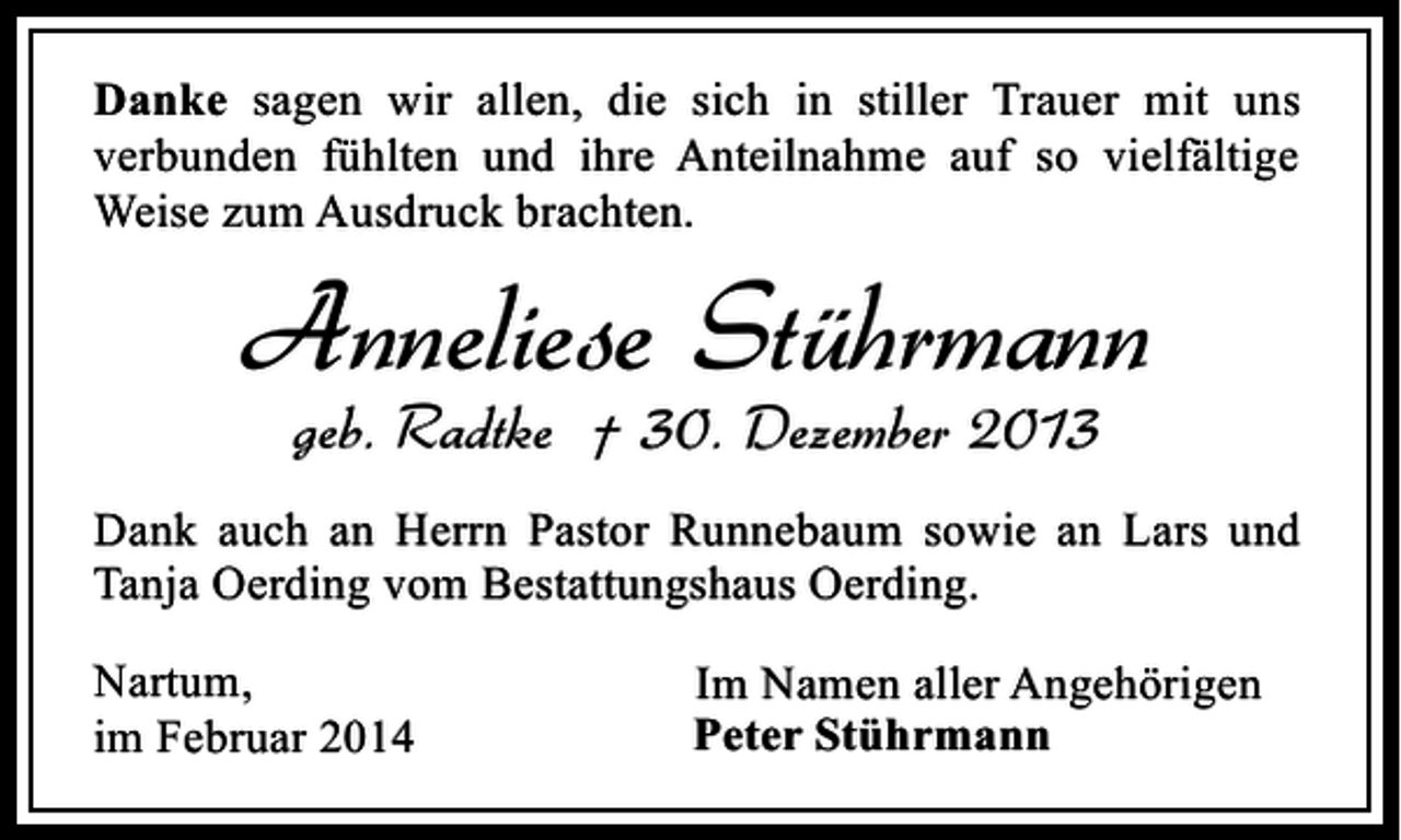 <p>Danke sagen wir allen, die sich in stiller Trauer mit uns<br />verbunden fühlten und ihre Anteilnahme auf so vielfältige<br />Weise zum Ausdruck brachten.</p><p>Anneliese Stührmann<br />geb. Radtke † 30. Dezember 2013</p><p>Dank auch an Herrn Pastor Runnebaum sowie an Lars und<br />Tanja Oerding vom Bestattungshaus Oerding.<br />Nartum,<br />im Februar 2014</p><p>Im Namen aller Angehörigen<br />Peter Stührmann</p>