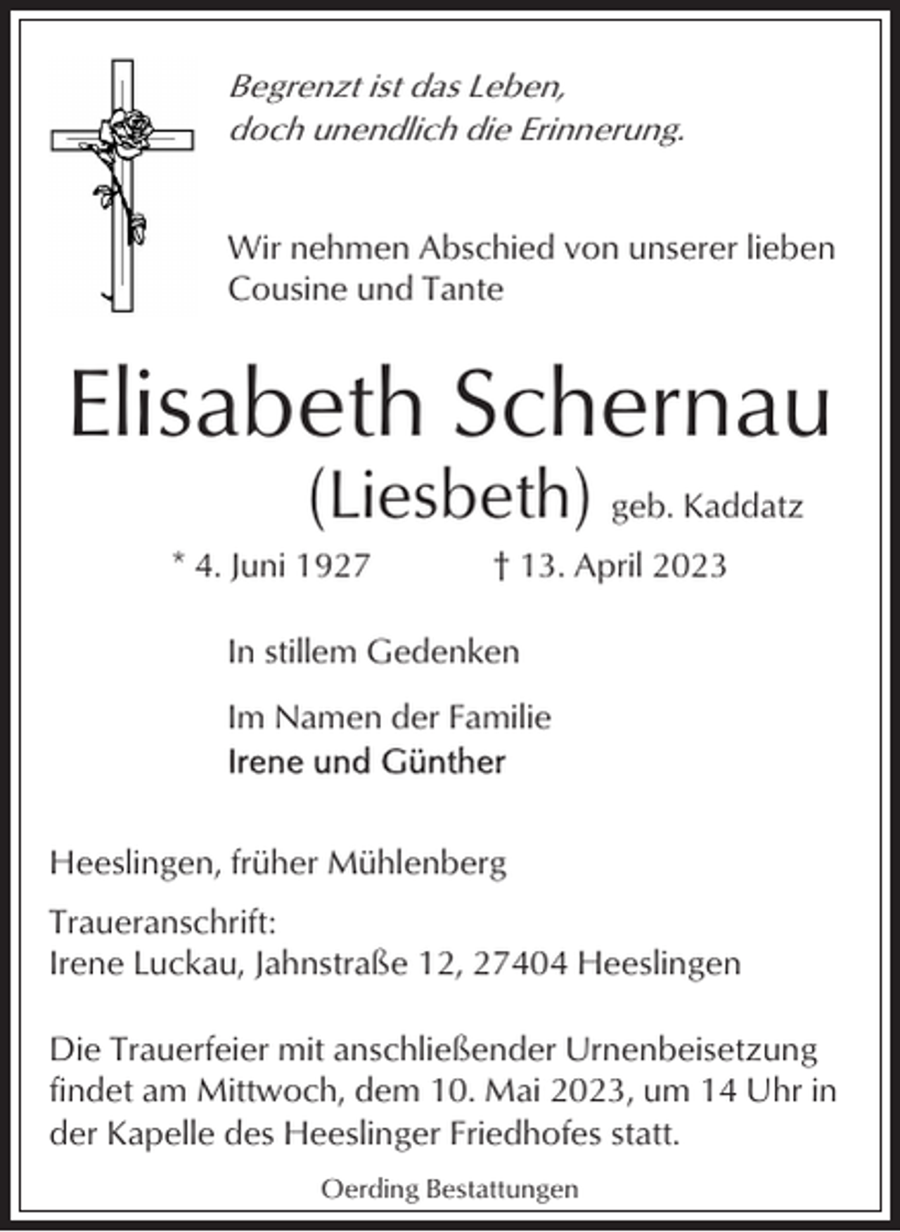 <p>Begrenzt ist das Leben,<br />doch unendlich die Erinnerung.<br />Wir nehmen Abschied von unserer lieben<br />Cousine und Tante</p><p>Elisabeth Schernau<br />(Liesbeth) geb. Kaddatz<br />* 4. Juni 1927</p><p>† 13. April 2023</p><p>In stillem Gedenken<br />Im Namen der Familie</p><p>Heeslingen, früher Mühlenberg<br />Traueranschrift:<br />Irene Luckau, Jahnstraße 12, 27404 Heeslingen<br />Die Trauerfeier mit anschließender Urnenbeisetzung<br />findet am Mittwoch, dem 10. Mai 2023, um 14 Uhr in<br />der Kapelle des Heeslinger Friedhofes statt.<br />Oerding Bestattungen</p>
