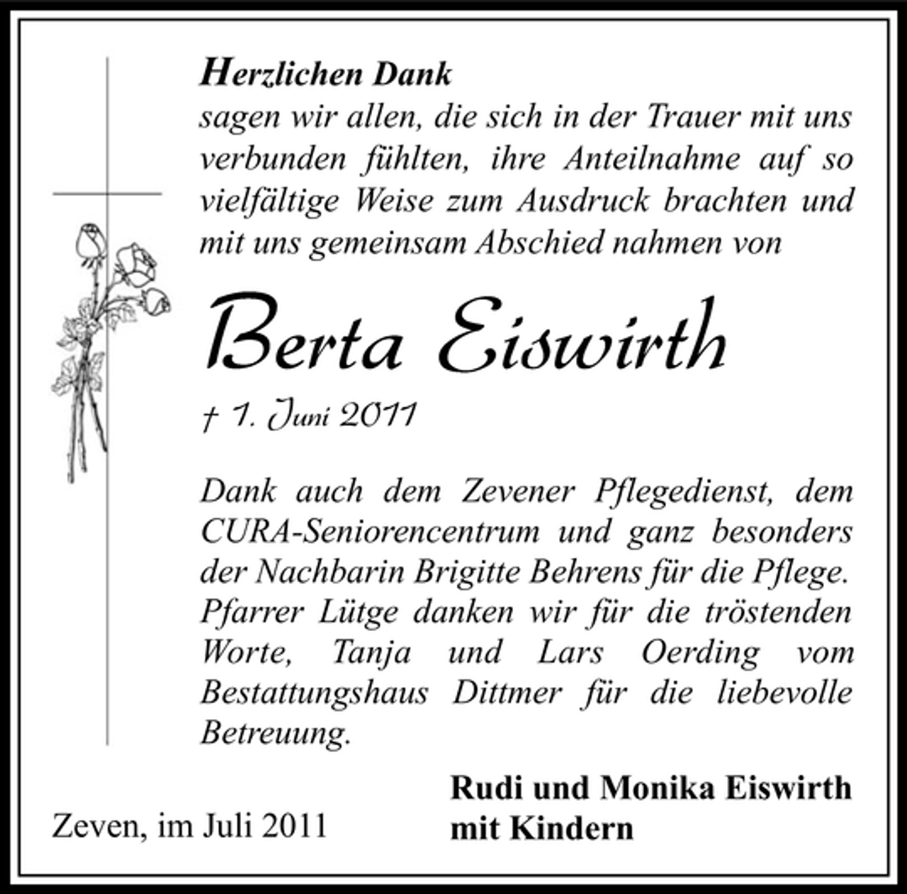 <p>Herzlichen Dank<br />sagen wir allen, die sich in der Trauer mit uns<br />verbunden fühlten, ihre Anteilnahme auf so<br />vielfältige Weise zum Ausdruck brachten und<br />mit uns gemeinsam Abschied nahmen von</p><p>Berta Eiswirth<br />† 1. Juni 2011</p><p>Dank auch dem Zevener Pflegedienst, dem<br />CURA-Seniorencentrum und ganz besonders<br />der Nachbarin Brigitte Behrens für die Pflege.<br />Pfarrer Lütge danken wir für die tröstenden<br />Worte, Tanja und Lars Oerding vom<br />Bestattungshaus Dittmer für die liebevolle<br />Betreuung.<br />Zeven, im Juli 2011</p><p>Rudi und Monika Eiswirth<br />mit Kindern</p>