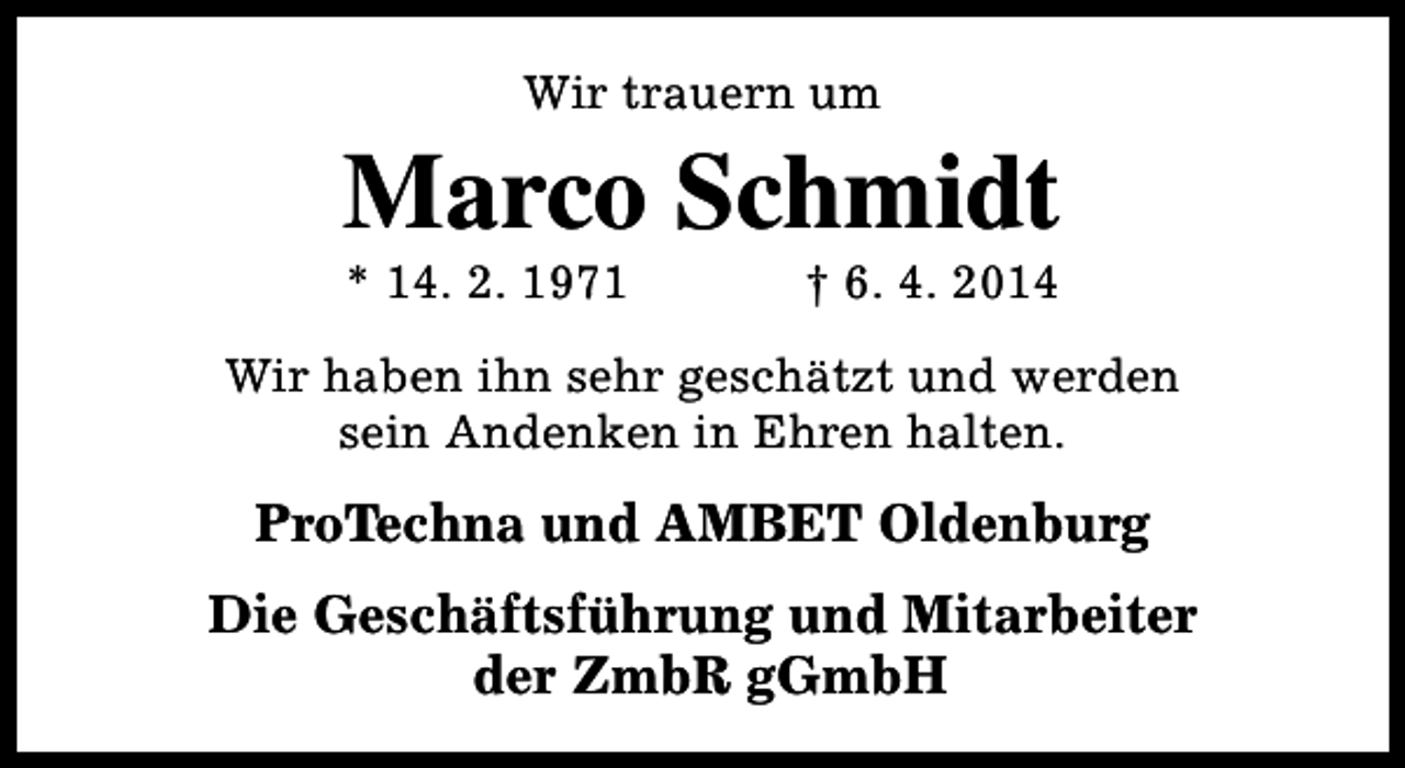<p>Wir trauern um</p><p>Marco Schmidt<br />* 14. 2. 1971</p><p>† 6. 4. 2014</p><p>Wir haben ihn sehr geschätzt und werden<br />sein Andenken in Ehren halten.</p><p>ProTechna und AMBET Oldenburg<br />Die Geschäftsführung und Mitarbeiter<br />der ZmbR gGmbH</p>