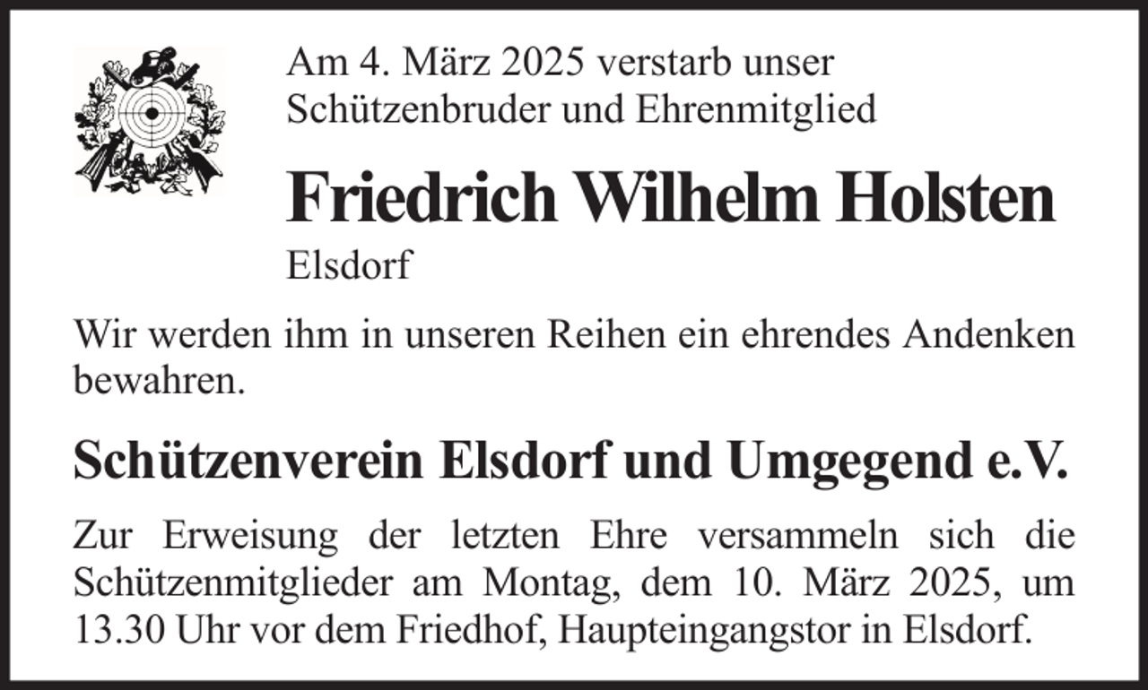 <p>Am 4. März 2025 verstarb unser<br />Schützenbruder und Ehrenmitglied</p><p>Friedrich Wilhelm Holsten<br />Elsdorf<br />Wir werden ihm in unseren Reihen ein ehrendes Andenken<br />bewahren.</p><p>Schützenverein Elsdorf und Umgegend e.V.<br />Zur Erweisung der letzten Ehre versammeln sich die<br />Schützenmitglieder am Montag, dem 10. März 2025, um<br />13.30 Uhr vor dem Friedhof, Haupteingangstor in Elsdorf.</p>