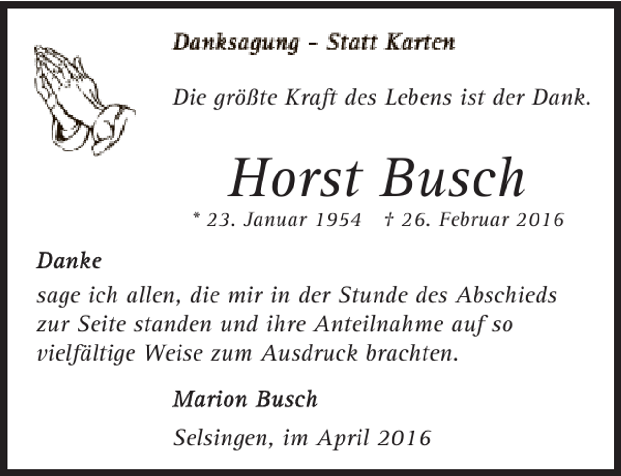 <p>Die größte Kraft des Lebens ist der Dank.</p><p>Horst Busch</p><p>* 23. Januar 1954 † 26. Februar 2016</p><p>sage ich allen, die mir in der Stunde des Abschieds<br />zur Seite standen und ihre Anteilnahme auf so<br />vielfältige Weise zum Ausdruck brachten.<br />Selsingen, im April 2016</p>