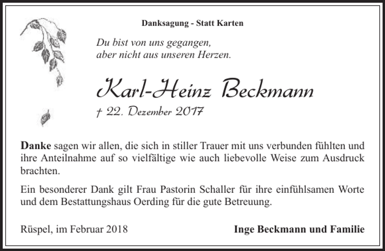 <p>Danksagung - Statt Karten</p><p>Du bist von uns gegangen,<br />aber nicht aus unseren Herzen.</p><p>Karl-Heinz Beckmann<br />† 22. Dezember 2017</p><p>Danke sagen wir allen, die sich in stiller Trauer mit uns verbunden fühlten und</p><p>ihre Anteilnahme auf so vielfältige wie auch liebevolle Weise zum Ausdruck<br />brachten.<br />Ein besonderer Dank gilt Frau Pastorin Schaller für ihre einfühlsamen Worte<br />und dem Bestattungshaus Oerding für die gute Betreuung.<br />Rüspel, im Februar 2018</p><p>Inge Beckmann und Familie</p>