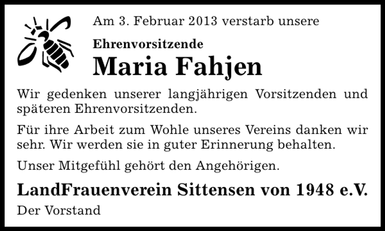 <p>Am 3. Februar 2013 verstarb unsere<br />Ehrenvorsitzende</p><p>Maria Fahjen<br />Wir gedenken unserer langjährigen Vorsitzenden und<br />späteren Ehrenvorsitzenden.<br />Für ihre Arbeit zum Wohle unseres Vereins danken wir<br />sehr. Wir werden sie in guter Erinnerung behalten.<br />Unser Mitgefühl gehört den Angehörigen.</p><p>LandFrauenverein Sittensen von 1948 e.V.<br />Der Vorstand</p>