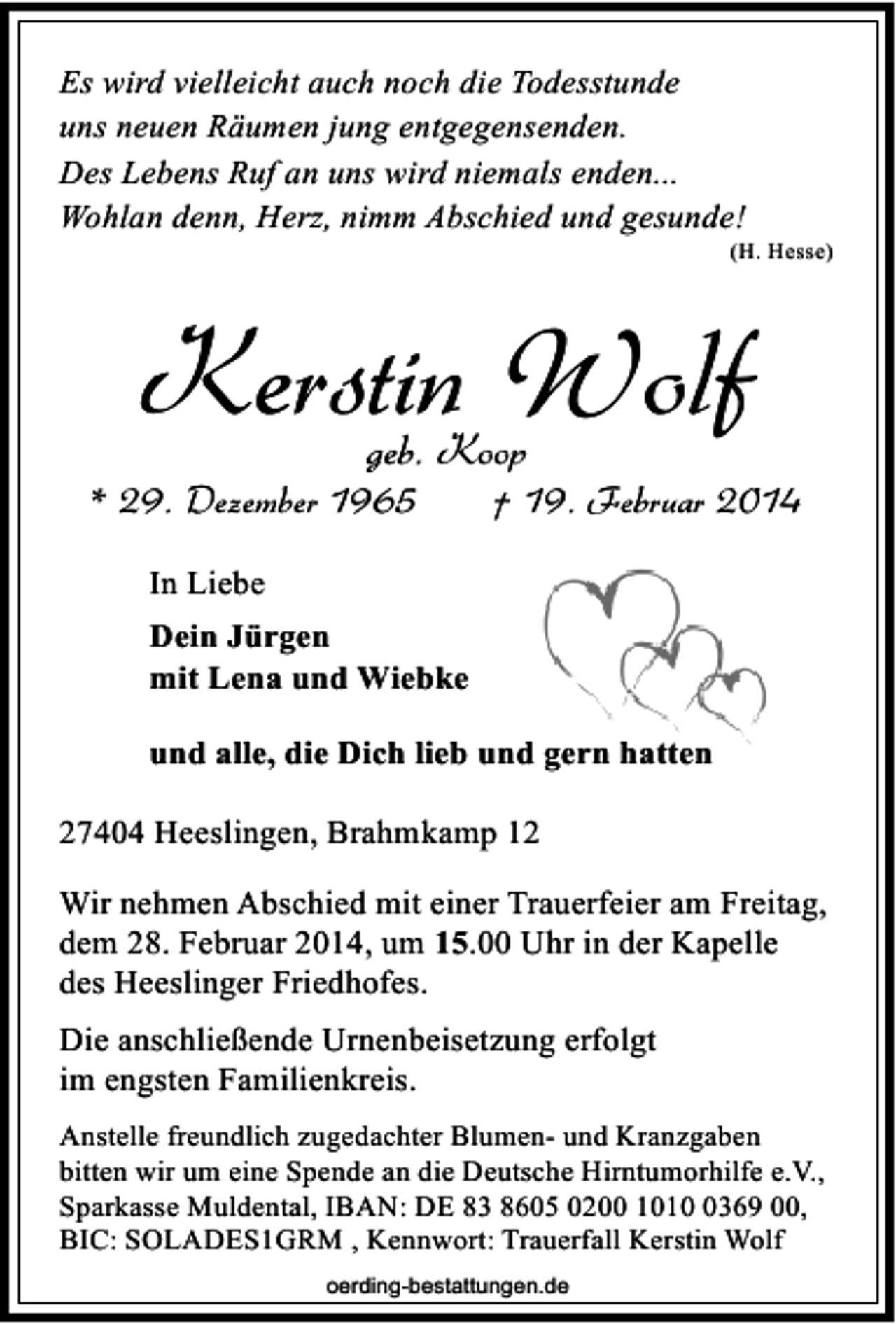 <p>Es wird vielleicht auch noch die Todesstunde<br />uns neuen Räumen jung entgegensenden.<br />Des Lebens Ruf an uns wird niemals enden...<br />Wohlan denn, Herz, nimm Abschied und gesunde!</p>
<p>(H. Hesse)</p>
<p>Kerstin Wolf<br />geb. Koop</p>
<p>* 29. Dezember 1965</p>
<p>† 19. Februar 2014</p>
<p>In Liebe<br />Dein Jürgen<br />mit Lena und Wiebke<br />und alle, die Dich lieb und gern hatten<br />27404 Heeslingen, Brahmkamp 12<br />Wir nehmen Abschied mit einer Trauerfeier am Freitag,<br />dem 28. Februar 2014, um 15.00 Uhr in der Kapelle<br />des Heeslinger Friedhofes.<br />Die anschließende Urnenbeisetzung erfolgt<br />im engsten Familienkreis.<br />Anstelle freundlich zugedachter Blumen- und Kranzgaben<br />bitten wir um eine Spende an die Deutsche Hirntumorhilfe e.V.,<br />Sparkasse Muldental, IBAN: DE 83 8605 0200 1010 0369 00,<br />BIC: SOLADES1GRM , Kennwort: Trauerfall Kerstin Wolf<br />oerding-bestattungen.de</p>