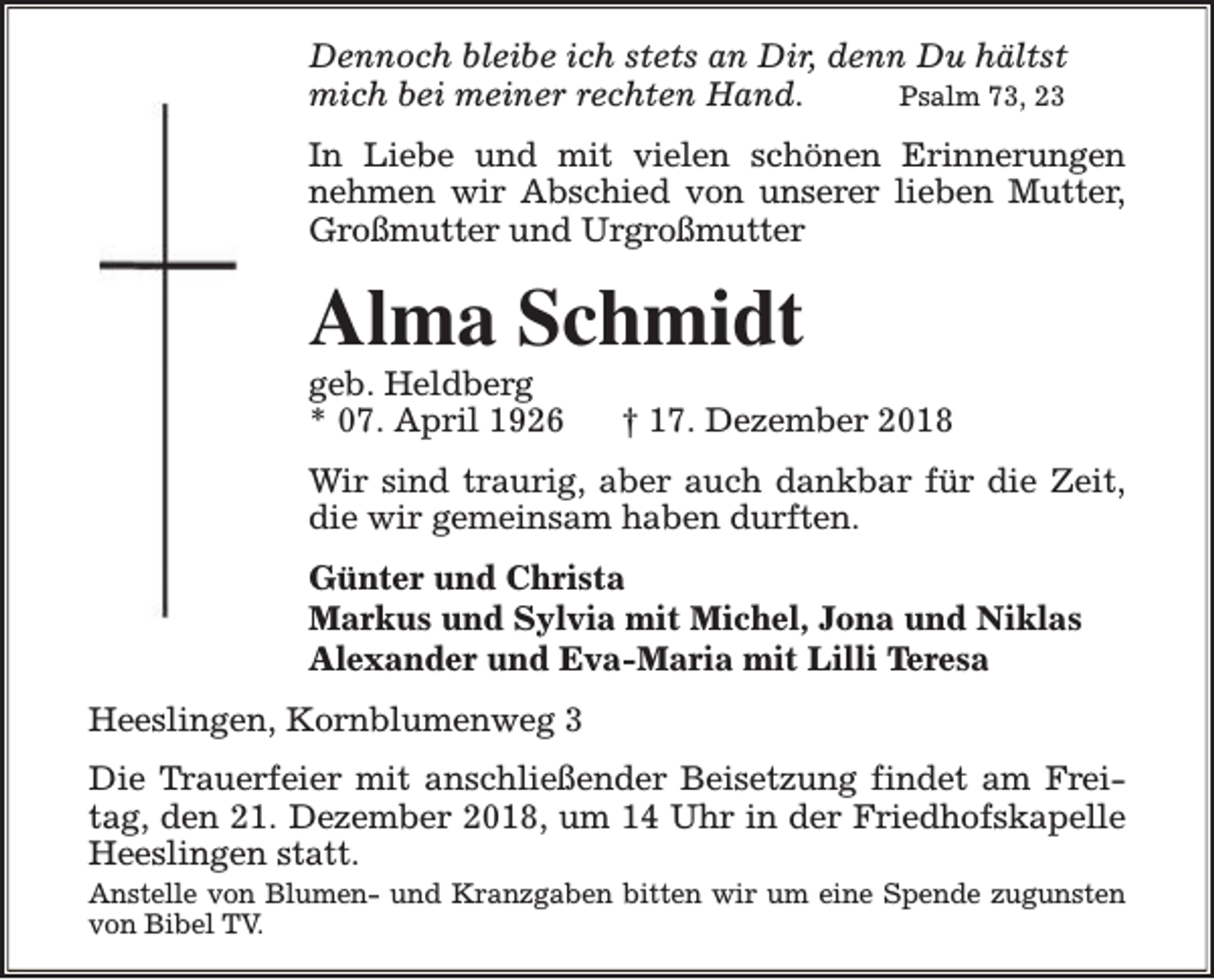 <p>Dennoch bleibe ich stets an Dir, denn Du hältst<br />mich bei meiner rechten Hand.<br />Psalm 73, 23<br />In Liebe und mit vielen schönen Erinnerungen<br />nehmen wir Abschied von unserer lieben Mutter,<br />Großmutter und Urgroßmutter</p><p>Alma Schmidt<br />geb. Heldberg<br />* 07. April 1926</p><p>† 17. Dezember 2018</p><p>Wir sind traurig, aber auch dankbar für die Zeit,<br />die wir gemeinsam haben durften.<br />Günter und Christa<br />Markus und Sylvia mit Michel, Jona und Niklas<br />Alexander und Eva-Maria mit Lilli Teresa<br />Heeslingen, Kornblumenweg 3<br />Die Trauerfeier mit anschließender Beisetzung findet am Freitag, den 21. Dezember 2018, um 14 Uhr in der Friedhofskapelle<br />Heeslingen statt.<br />Anstelle von Blumen- und Kranzgaben bitten wir um eine Spende zugunsten<br />von Bibel TV.</p>