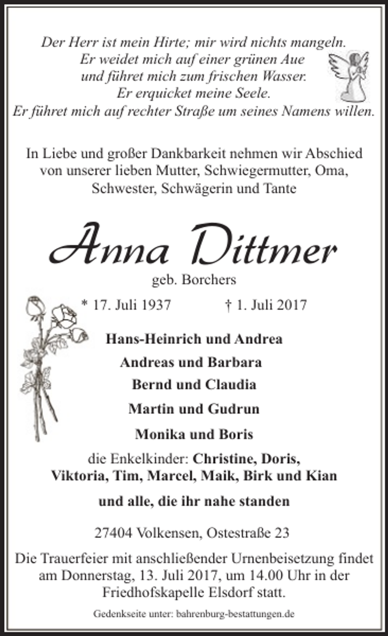 <p>Der Herr ist mein Hirte; mir wird nichts mangeln.<br />Er weidet mich auf einer grünen Aue<br />und führet mich zum frischen Wasser.<br />Er erquicket meine Seele.<br />Er führet mich auf rechter Straße um seines Namens willen.<br />In Liebe und großer Dankbarkeit nehmen wir Abschied<br />von unserer lieben Mutter, Schwiegermutter, Oma,<br />Schwester, Schwägerin und Tante</p><p>Anna Dittmer<br />geb. Borchers</p><p>* 17. Juli 1937</p><p>† 1. Juli 2017</p><p>Hans-Heinrich und Andrea<br />Andreas und Barbara<br />Bernd und Claudia<br />Martin und Gudrun<br />Monika und Boris<br />die Enkelkinder: Christine, Doris,<br />Viktoria, Tim, Marcel, Maik, Birk und Kian<br />und alle, die ihr nahe standen<br />27404 Volkensen, Ostestraße 23<br />Die Trauerfeier mit anschließender Urnenbeisetzung findet<br />am Donnerstag, 13. Juli 2017, um 14.00 Uhr in der<br />Friedhofskapelle Elsdorf statt.<br />Gedenkseite unter: bahrenburg-bestattungen.de</p>