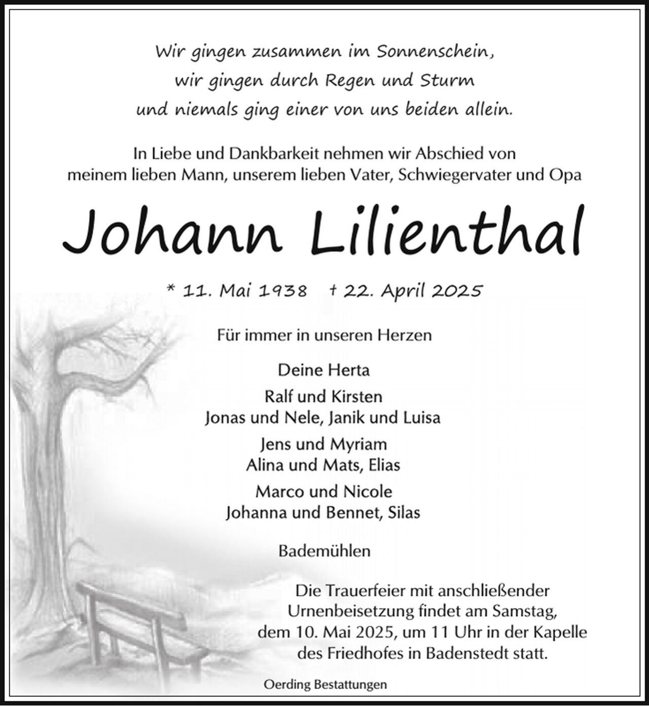 <p>Wir gingen zusammen im Sonnenschein,<br />wir gingen durch Regen und Sturm<br />und niemals ging einer von uns beiden allein.</p><p>In Liebe und Dankbarkeit nehmen wir Abschied von<br />meinem lieben Mann, unserem lieben Vater, Schwiegervater und Opa</p><p>Johann Lilienthal<br />* 11. Mai 1938</p><p>† 22. April 2025</p><p>Für immer in unseren Herzen</p><p>Bademühlen<br />Die Trauerfeier mit anschließender<br />Urnenbeisetzung findet am Samstag,<br />dem 10. Mai 2025, um 11 Uhr in der Kapelle<br />des Friedhofes in Badenstedt statt.<br />Oerding Bestattungen</p>