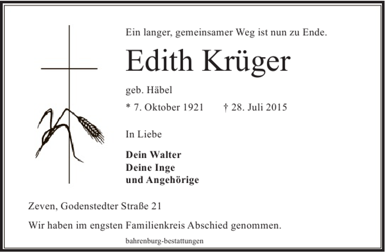 <p>Ein langer, gemeinsamer Weg ist nun zu Ende.</p><p>Edith Krüger<br />geb. Häbel<br />* 7. Oktober 1921</p><p>† 28. Juli 2015</p><p>In Liebe<br />Dein Walter<br />Deine Inge<br />und Angehörige<br />Zeven, Godenstedter Straße 21<br />Wir haben im engsten Familienkreis Abschied genommen.<br />bahrenburg-bestattungen</p>