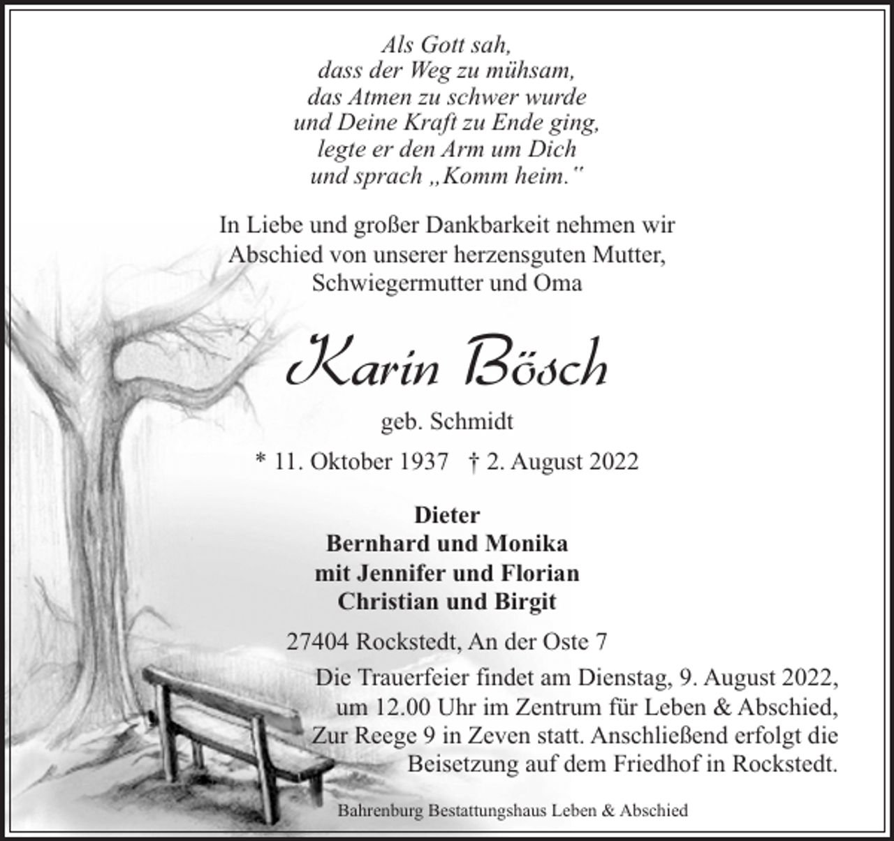 <p>Als Gott sah,<br />dass der Weg zu mühsam,<br />das Atmen zu schwer wurde<br />und Deine Kraft zu Ende ging,<br />legte er den Arm um Dich<br />und sprach „Komm heim.‟<br />In Liebe und großer Dankbarkeit nehmen wir<br />Abschied von unserer herzensguten Mutter,<br />Schwiegermutter und Oma</p><p>Karin Bösch<br />geb. Schmidt</p><p>* 11. Oktober 1937 † 2. August 2022<br />Dieter<br />Bernhard und Monika<br />mit Jennifer und Florian<br />Christian und Birgit<br />27404 Rockstedt, An der Oste 7<br />Die Trauerfeier findet am Dienstag, 9. August 2022,<br />um 12.00 Uhr im Zentrum für Leben &amp; Abschied,<br />Zur Reege 9 in Zeven statt. Anschließend erfolgt die<br />Beisetzung auf dem Friedhof in Rockstedt.<br />Bahrenburg Bestattungshaus Leben &amp; Abschied</p>