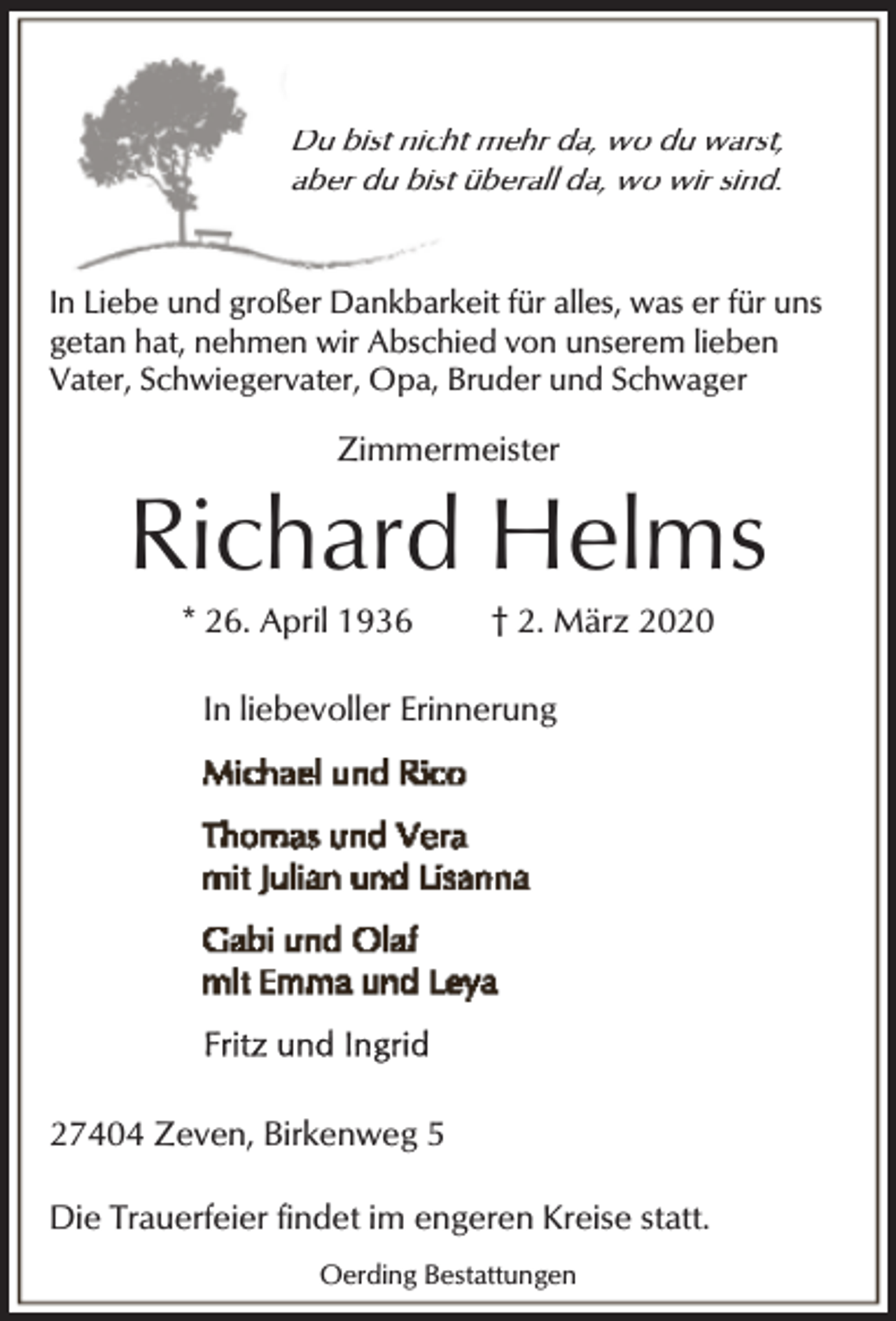 <p>Du bist nicht mehr da, wo du warst,<br />aber du bist überall da, wo wir sind.</p><p>In Liebe und großer Dankbarkeit für alles, was er für uns<br />getan hat, nehmen wir Abschied von unserem lieben<br />Vater, Schwiegervater, Opa, Bruder und Schwager</p><p>Zimmermeister</p><p>Richard Helms<br />* 26. April 1936</p><p>† 2. März 2020</p><p>In liebevoller Erinnerung</p><p>27404 Zeven, Birkenweg 5<br />Die Trauerfeier findet im engeren Kreise statt.<br />Oerding Bestattungen</p>
