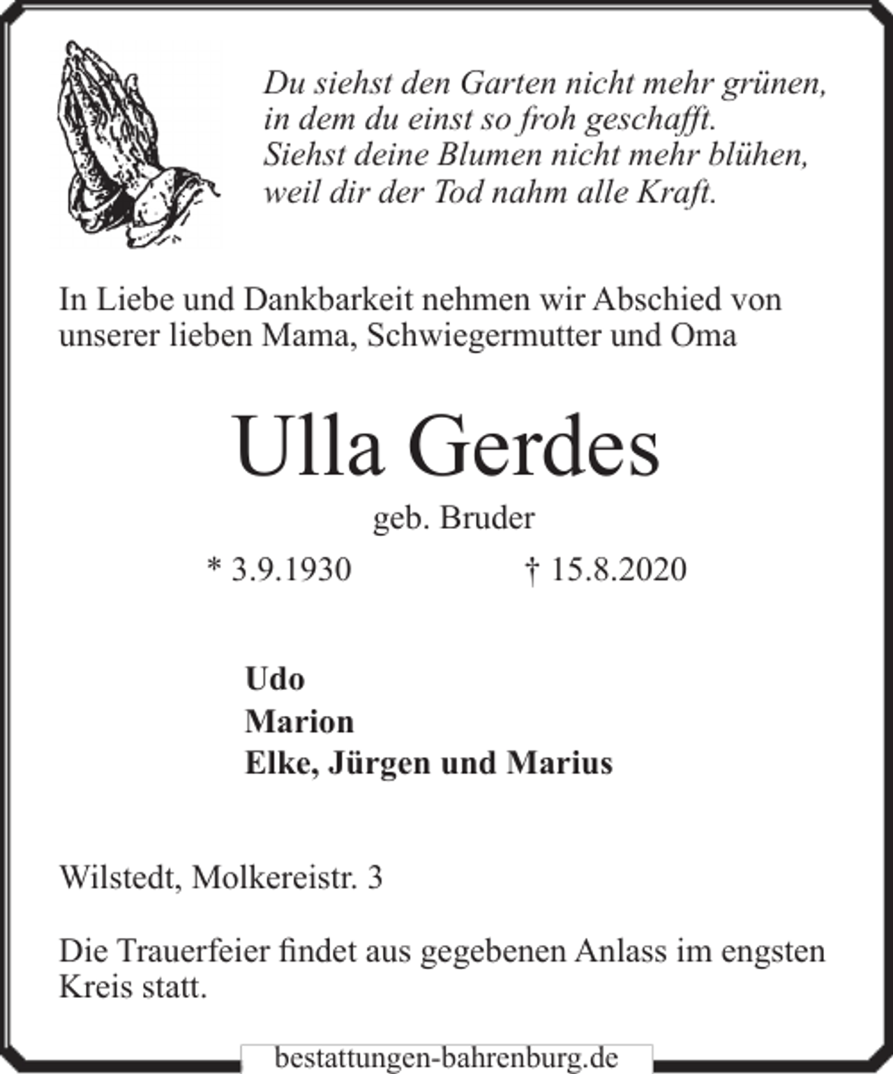 <p>Du siehst den Garten nicht mehr grünen,<br />in dem du einst so froh geschafft.<br />Siehst deine Blumen nicht mehr blühen,<br />weil dir der Tod nahm alle Kraft.<br />In Liebe und Dankbarkeit nehmen wir Abschied von<br />unserer lieben Mama, Schwiegermutter und Oma</p><p>Ulla Gerdes<br />geb. Bruder</p><p>* 3.9.1930</p><p>† 15.8.2020</p><p>Udo<br />Marion<br />Elke, Jürgen und Marius<br />Wilstedt, Molkereistr. 3<br />Die Trauerfeier findet aus gegebenen Anlass im engsten<br />Kreis statt.<br />bestattungen-bahrenburg.de</p>