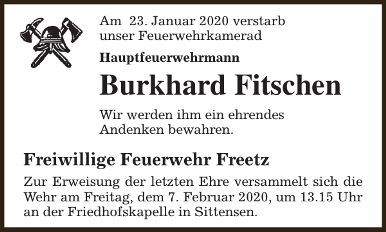 <p>Am 23. Januar 2020 verstarb<br />unser Feuerwehrkamerad<br />Hauptfeuerwehrmann</p><p>Burkhard Fitschen<br />Wir werden ihm ein ehrendes<br />Andenken bewahren.</p><p>Freiwillige Feuerwehr Freetz<br />Zur Erweisung der letzten Ehre versammelt sich die<br />Wehr am Freitag, dem 7. Februar 2020, um 13.15 Uhr<br />an der Friedhofskapelle in Sittensen.</p>