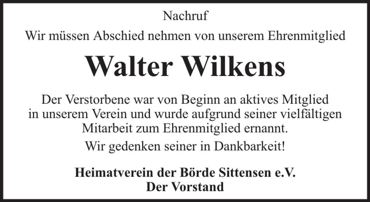 <p>Nachruf<br />Wir müssen Abschied nehmen von unserem Ehrenmitglied</p><p>Walter Wilkens<br />Der Verstorbene war von Beginn an aktives Mitglied<br />in unserem Verein und wurde aufgrund seiner vielfältigen<br />Mitarbeit zum Ehrenmitglied ernannt.<br />Wir gedenken seiner in Dankbarkeit!<br />Heimatverein der Börde Sittensen e.V.<br />Der Vorstand</p>