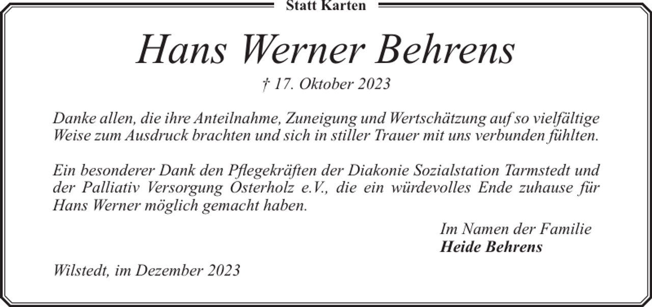 <p>Statt Karten</p><p>Hans Werner Behrens<br />† 17. Oktober 2023</p><p>Danke allen, die ihre Anteilnahme, Zuneigung und Wertschätzung auf so vielfältige<br />Weise zum Ausdruck brachten und sich in stiller Trauer mit uns verbunden fühlten.<br />Ein besonderer Dank den Pflegekräften der Diakonie Sozialstation Tarmstedt und<br />der Palliativ Versorgung Osterholz e.V., die ein würdevolles Ende zuhause für<br />Hans Werner möglich gemacht haben.<br />Im Namen der Familie<br />Heide Behrens<br />Wilstedt, im Dezember 2023</p>