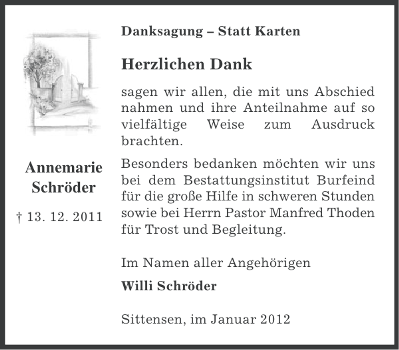 <p>Danksagung – Statt Karten</p><p>Herzlichen Dank<br />sagen wir allen, die mit uns Abschied<br />nahmen und ihre Anteilnahme auf so<br />vielfältige Weise zum Ausdruck<br />brachten.</p><p>Annemarie<br />Schröder<br />† 13. 12. 2011</p><p>Besonders bedanken möchten wir uns<br />bei dem Bestattungsinstitut Burfeind<br />für die große Hilfe in schweren Stunden<br />sowie bei Herrn Pastor Manfred Thoden<br />für Trost und Begleitung.<br />Im Namen aller Angehörigen<br />Willi Schröder<br />Sittensen, im Januar 2012</p>
