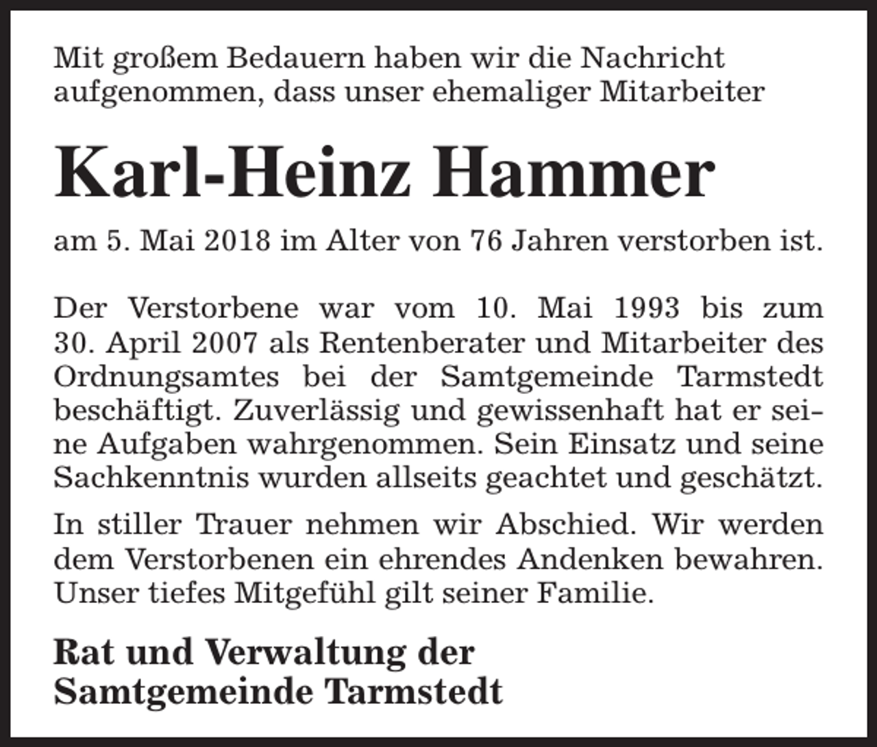 <p>Mit großem Bedauern haben wir die Nachricht<br />aufgenommen, dass unser ehemaliger Mitarbeiter</p><p>Karl-Heinz Hammer</p><p>am 5. Mai 2018 im Alter von 76 Jahren verstorben ist.</p><p>Der Verstorbene war vom 10. Mai 1993 bis zum<br />30. April 2007 als Rentenberater und Mitarbeiter des<br />Ordnungsamtes bei der Samtgemeinde Tarmstedt<br />beschäftigt. Zuverlässig und gewissenhaft hat er seine Aufgaben wahrgenommen. Sein Einsatz und seine<br />Sachkenntnis wurden allseits geachtet und geschätzt.<br />In stiller Trauer nehmen wir Abschied. Wir werden<br />dem Verstorbenen ein ehrendes Andenken bewahren.<br />Unser tiefes Mitgefühl gilt seiner Familie.</p><p>Rat und Verwaltung der<br />Samtgemeinde Tarmstedt</p>