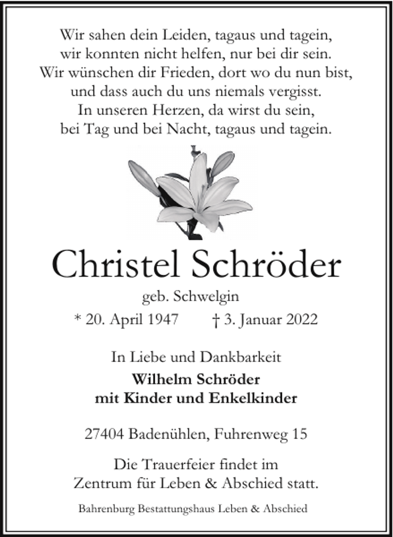 <p>Wir sahen dein Leiden, tagaus und tagein,<br />wir konnten nicht helfen, nur bei dir sein.<br />Wir wünschen dir Frieden, dort wo du nun bist,<br />und dass auch du uns niemals vergisst.<br />In unseren Herzen, da wirst du sein,<br />bei Tag und bei Nacht, tagaus und tagein.</p><p>Christel Schröder<br />geb. Schwelgin<br />* 20. April 1947<br />† 3. Januar 2022<br />In Liebe und Dankbarkeit<br />Wilhelm Schröder<br />mit Kinder und Enkelkinder<br />27404 Badenühlen, Fuhrenweg 15<br />Die Trauerfeier findet im<br />Zentrum für Leben &amp; Abschied statt.<br />Bahrenburg Bestattungshaus Leben &amp; Abschied</p>