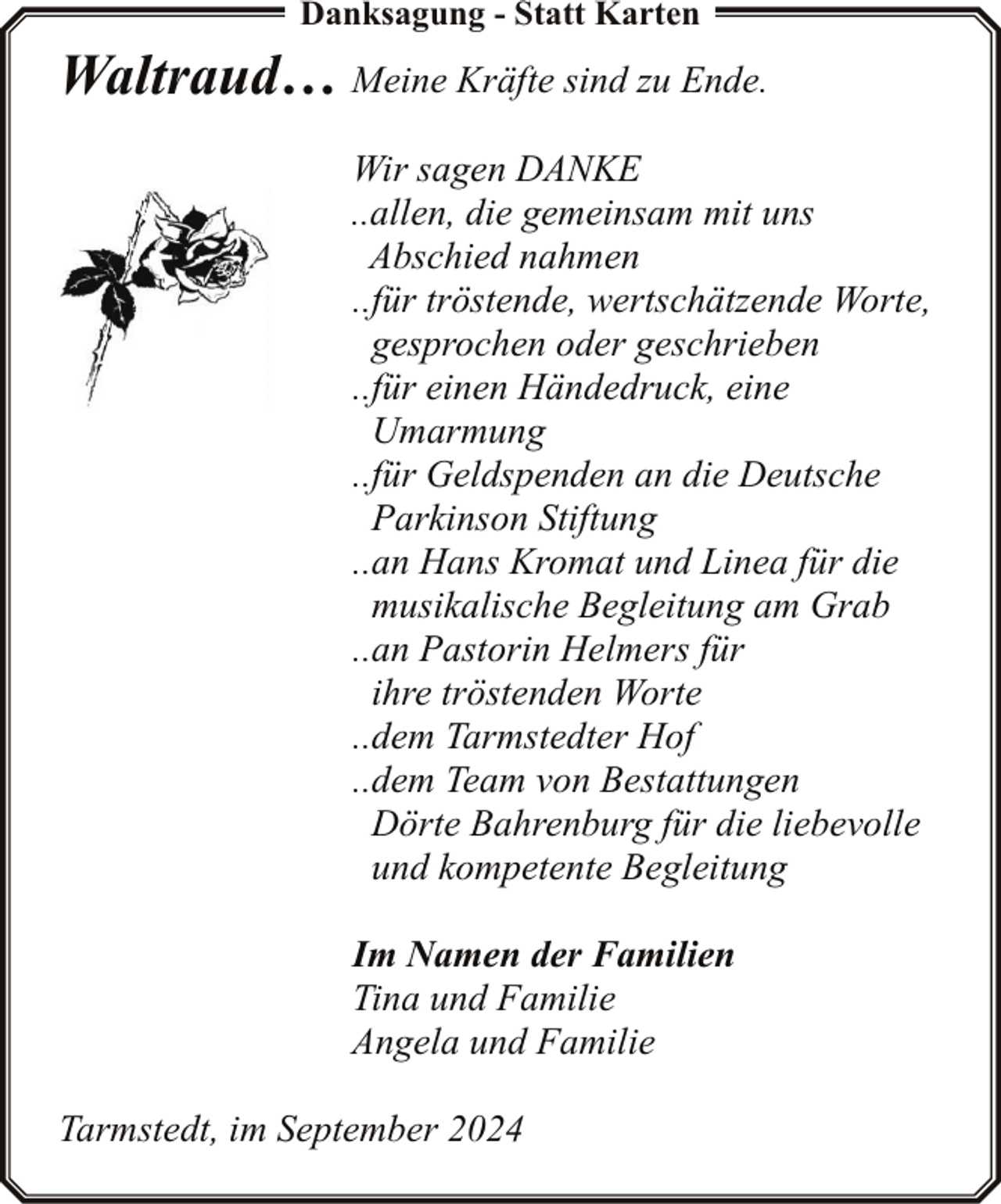 <p>Danksagung - Statt Karten</p><p>Waltraud… Meine Kräfte sind zu Ende.<br />Wir sagen DANKE<br />..allen, die gemeinsam mit uns<br />Abschied nahmen<br />..für tröstende, wertschätzende Worte,<br />gesprochen oder geschrieben<br />..für einen Händedruck, eine<br />Umarmung<br />..für Geldspenden an die Deutsche<br />Parkinson Stiftung<br />..an Hans Kromat und Linea für die<br />musikalische Begleitung am Grab<br />..an Pastorin Helmers für<br />ihre tröstenden Worte<br />..dem Tarmstedter Hof<br />..dem Team von Bestattungen<br />Dörte Bahrenburg für die liebevolle<br />und kompetente Begleitung<br />Im Namen der Familien<br />Tina und Familie<br />Angela und Familie<br />Tarmstedt, im September 2024</p>