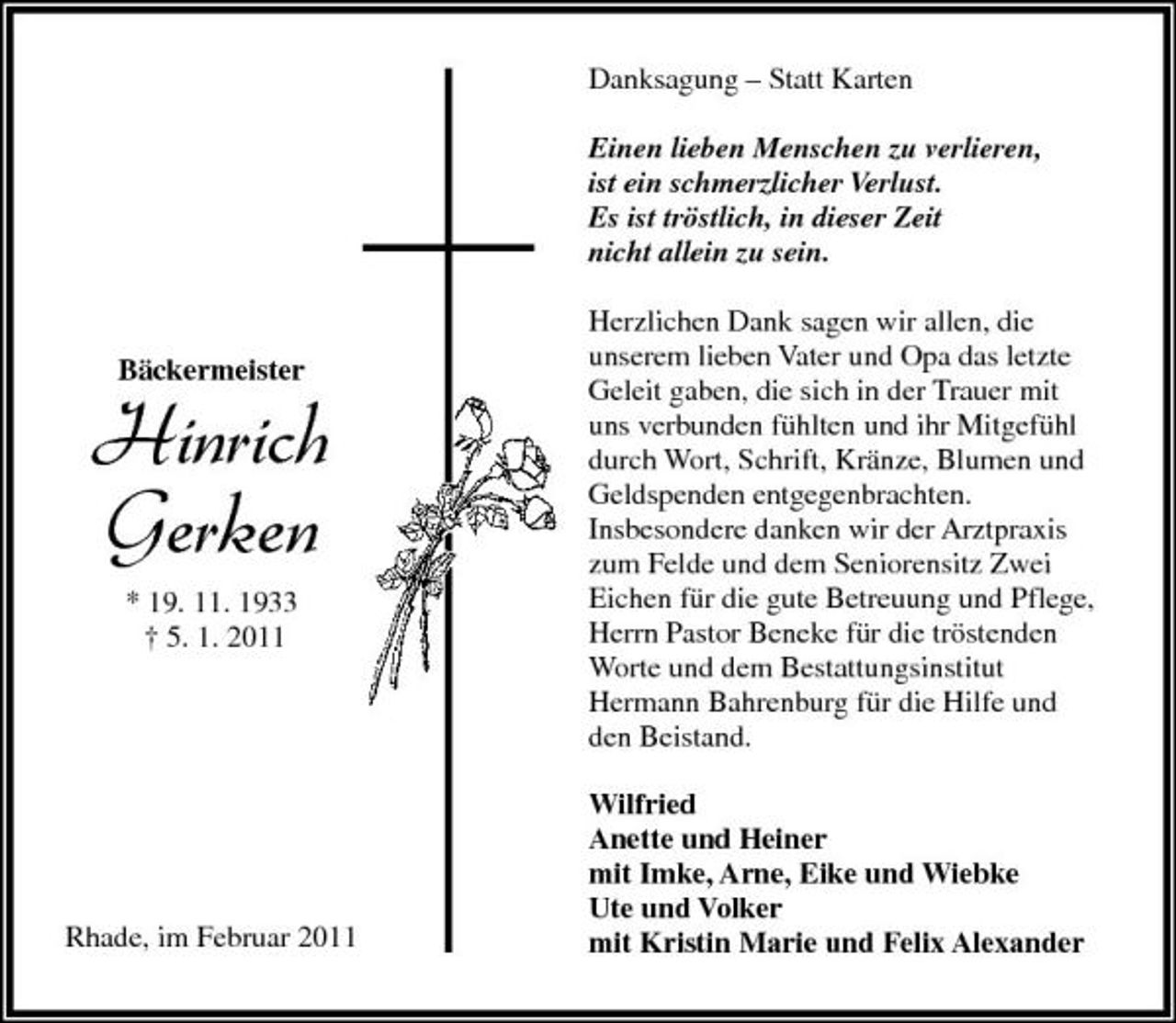 <p>Danksagung – Statt Karten Einen lieben Menschen zu verlieren, ist ein schmerzlicher Verlust. Es ist tröstlich, in dieser Zeit nicht allein zu sein. Herzlichen Dank sagen wir allen, die unserem lieben Vater und Opa das letzte Geleit gaben, die sich in der Trauer mit uns verbunden fühlten und ihr Mitgefühl durch Wort, Schrift, Kränze, Blumen und Geldspenden entgegenbrachten. Insbesondere danken wir der Arztpraxis zum Felde und dem Seniorensitz Zwei Eichen für die gute Betreuung und Pflege, Herrn Pastor Beneke für die tröstenden Worte und dem Bestattungsinstitut Hermann Bahrenburg für die Hilfe und den Beistand. Wilfried Anette und Heiner mit Imke, Arne, Eike und Wiebke Ute und Volker mit Kristin Marie und Felix Alexander</p><p>Bäckermeister</p><p>Hinrich Gerken<br />* 19. 11. 1933 † 5. 1. 2011</p><p>Rhade, im Februar 2011</p>