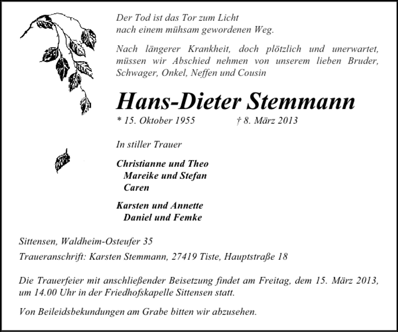 <p>Der Tod ist das Tor zum Licht<br />nach einem mühsam gewordenen Weg.<br />Nach längerer Krankheit, doch plötzlich und unerwartet,<br />müssen wir Abschied nehmen von unserem lieben Bruder,<br />Schwager, Onkel, Neffen und Cousin</p><p>Hans-Dieter Stemmann<br />* 15. Oktober 1955</p><p>† 8. März 2013</p><p>In stiller Trauer<br />Christianne und Theo<br />Mareike und Stefan<br />Caren<br />Karsten und Annette<br />Daniel und Femke<br />Sittensen, Waldheim-Osteufer 35<br />Traueranschrift: Karsten Stemmann, 27419 Tiste, Hauptstraße 18<br />Die Trauerfeier mit anschließender Beisetzung findet am Freitag, dem 15. März 2013,<br />um 14.00 Uhr in der Friedhofskapelle Sittensen statt.<br />Von Beileidsbekundungen am Grabe bitten wir abzusehen.</p>