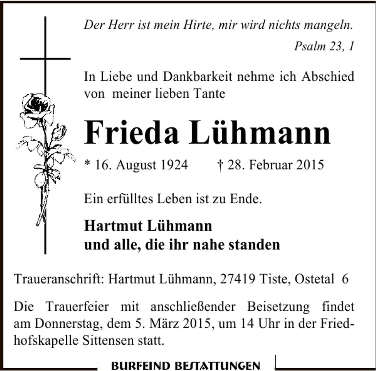 <p>Der Herr ist mein Hirte, mir wird nichts mangeln.<br />Psalm 23, 1</p><p>In Liebe und Dankbarkeit nehme ich Abschied<br />von meiner lieben Tante</p><p>Frieda Lühmann<br />* 16. August 1924</p><p>† 28. Februar 2015</p><p>Ein erfülltes Leben ist zu Ende.</p><p>Hartmut Lühmann<br />und alle, die ihr nahe standen<br />Traueranschrift: Hartmut Lühmann, 27419 Tiste, Ostetal 6<br />Die Trauerfeier mit anschließender Beisetzung findet<br />am Donnerstag, dem 5. März 2015, um 14 Uhr in der Friedhofskapelle Sittensen statt.<br />Burfeind Bestattungen</p>