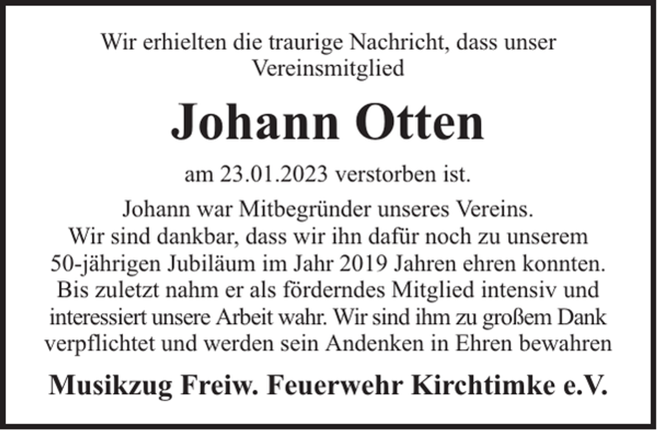 <p>Wir erhielten die traurige Nachricht, dass unser<br />Vereinsmitglied</p><p>Johann Otten<br />am 23.01.2023 verstorben ist.<br />Johann war Mitbegründer unseres Vereins.<br />Wir sind dankbar, dass wir ihn dafür noch zu unserem<br />50-jährigen Jubiläum im Jahr 2019 Jahren ehren konnten.<br />Bis zuletzt nahm er als förderndes Mitglied intensiv und<br />interessiert unsere Arbeit wahr. Wir sind ihm zu großem Dank<br />verpflichtet und werden sein Andenken in Ehren bewahren</p><p>Musikzug Freiw. Feuerwehr Kirchtimke e.V.</p>